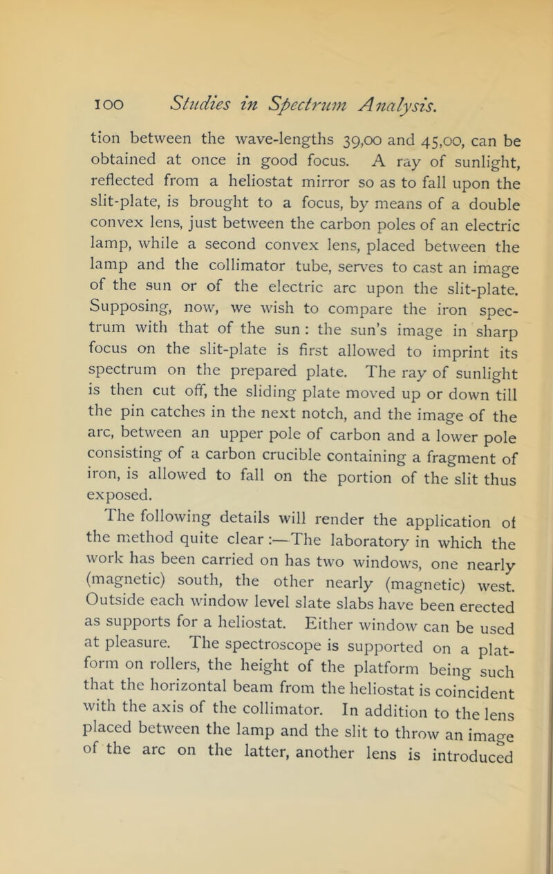 tion between the wave-lengths 39,00 and 45,00, can be obtained at once in good focus. A ray of sunlight, reflected from a heliostat mirror so as to fall upon the slit-plate, is brought to a focus, by means of a double convex lens, just between the carbon poles of an electric lamp, while a second convex lens, placed between the lamp and the collimator tube, serv^es to cast an image of the sun or of the electric arc upon the slit-plate. Supposing, now, we wish to compare the iron spec- trum with that of the sun: the sun’s image in sharp focus on the slit-plate is first allowed to imprint its spectrum on the prepared plate. The ray of sunlight is then cut off, the sliding plate moved up or down till the pin catches in the next notch, and the image of the arc, between an upper pole of carbon and a lower pole consisting of a carbon crucible containing a fragment of iron, is allowed to fall on the portion of the slit thus exposed. The following details will render the application of the method quite clear:—The laboratory in which the work has been carried on has two windows, one nearly (magnetic) south, the other nearly (magnetic) west. Outside each window level slate slabs have been erected as supports for a heliostat. Either window can be used at pleasure. The spectroscope is supported on a plat- form on rollers, the height of the platform being such that the horizontal beam from the heliostat is coincident with the axis of the collimator. In addition to the lens placed between the lamp and the slit to throw an image of the arc on the latter, another lens is introduced