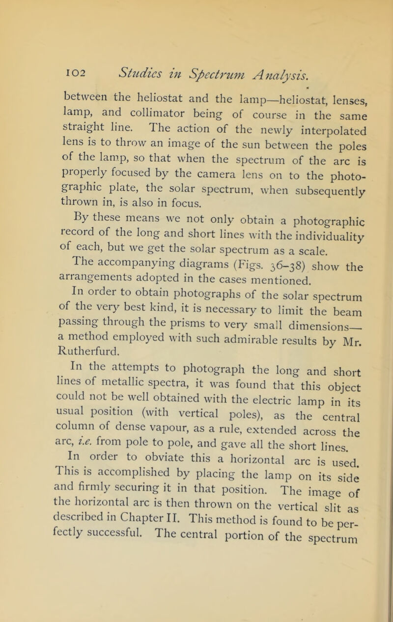 « between the heliostat and the lamp—heliostat, lenses, lamp, and collimator being of course in the same straight line. The action of the newly interpolated lens is to throw an image of the sun between the poles of the lamp, so that when the spectrum of the arc is properly focused by the camera lens on to the photo- graphic plate, the solar spectrum, when subsequently thrown in, is also in focus. By these means we not only obtain a photographic record of the long and short lines with the individuality of each, but we get the solar spectrum as a scale. The accompanying diagrams (Figs. 36-38) show the arrangements adopted in the cases mentioned. In order to obtain photographs of the solar spectrum of the very best kind, it is necessary to limit the beam passing through the prisms to very small dimensions— a method employed with such admirable results by Mr. Rutherfurd. In the attempts to photograph the long and short lines of metallic spectra, it was found that this object could not be well obtained with the electric lamp in its usual position (with vertical poles), as the central column of dense vapour, as a rule, extended across the arc, U from pole to pole, and gave all the short lines. In order to obviate this a horizontal arc is used This is accomplished by placing the lamp on its side and firmly securing it in that position. The image of the horizontal arc is then thrown on the vertical sTit as described in Chapter II. This method is found to be per- fectly successful. The central portion of the spectrum