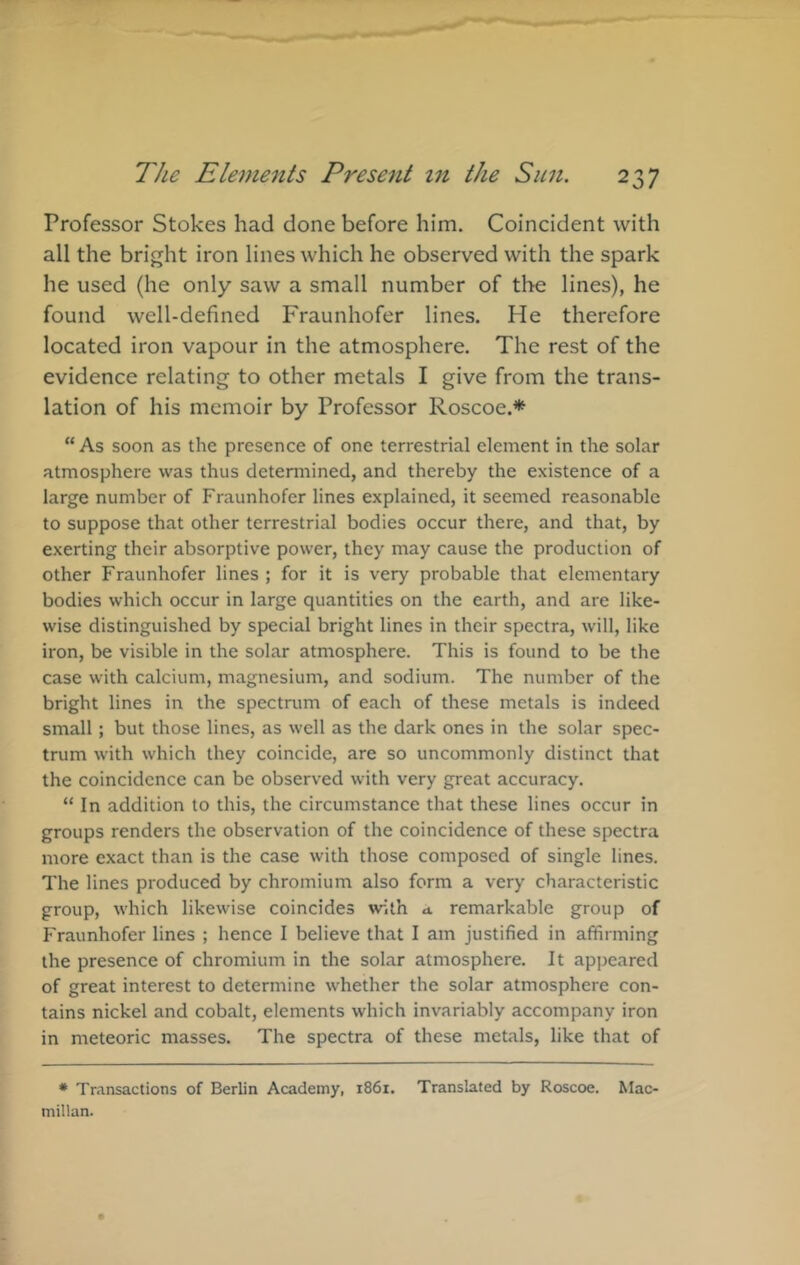 Professor Stokes had done before him. Coincident with all the bright iron lines which he observed with the spark he used (he only saw a small number of the lines), he found well-defined Fraunhofer lines. He therefore located iron vapour in the atmosphere. The rest of the evidence relating to other metals I give from the trans- lation of his memoir by Professor Roscoe.* “ As soon as the presence of one terrestrial element in the solar atmosphere was thus determined, and thereby the existence of a large number of Fraunhofer lines explained, it seemed reasonable to suppose that other terrestrial bodies occur there, and that, by exerting their absorptive power, they may cause the production of other Fraunhofer lines ; for it is very probable that elementary bodies which occur in large quantities on the earth, and are like- wise distinguished by special bright lines in their spectra, will, like iron, be visible in the solar atmosphere. This is found to be the case with calcium, magnesium, and sodium. The number of the bright lines in the spectrum of each of these metals is indeed small; but those lines, as well as the dark ones in the solar spec- trum with which they coincide, are so uncommonly distinct that the coincidence can be observed with very great accuracy. “ In addition to this, the circumstance that these lines occur in groups renders the observation of the coincidence of these spectra more exact than is the case with those composed of single lines. The lines produced by chromium also form a very characteristic group, which likewise coincides with a remarkable group of Fraunhofer lines ; hence I believe that I am justified in affirming the presence of chromium in the solar atmosphere. It appeared of great interest to determine whether the solar atmosphere con- tains nickel and cobalt, elements which invariably accompany iron in meteoric masses. The spectra of these metals, like that of * Transactions of Berlin Academy, 1861. Translated by Roscoe. Mac- millan.