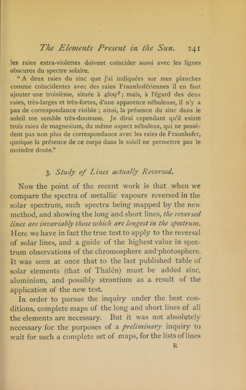 les raies extra-violettes doivent coincider aussi avec les lignes obscures du spectre solaire. “ A deux raies du zinc que j’ai indiqudes sur mes planches comme coincidentes avec des raies Fraunhofdriennes il en faut ajouter une troisi^me, situ^e h 4809'^; mais, k Tigard des deux raies, tres-larges et tr^s-fortes, d’une apparence n^buleuse, il n’y a pas de correspondance visible ; ainsi, la presence du zinc dans le soleil me semble tr^s-douteuse. Je dirai cependant qu’il existe trois raies de magnesium, du meme aspect n^buleux, qui ne posse- dent pas non plus de correspondance avec les raies de Fraunhofer, quoique la presence de ce corps dans le soleil ne permettre pas le moindre doute.” 3. Study of Lines actually Reversed, Now the point of the recent work is that when we compare the spectra of metallic vapours reversed in the solar spectrum, such spectra being mapped by the new method, and showing the long and short lines, the reversed lines are invariably those zvhich are longest in the spectrum. Here we have in fact the true test to apply to the reversal of solar lines, and a guide of the highest value in spec- trum observations of the chromosphere and-photosphere. It was seen at once that to the last published table of solar elements (that of Thalen) must be added zinc, aluminium, and possibly strontium as a result of the application of the new test. In order to pursue the inquiry under the best con- ditions, complete maps of the long and short lines of all the elements are necessary. But it was not absolutely necessary for the purposes of a preliminary inquiry to wait for such a complete set of maps, for the lists of line.s R