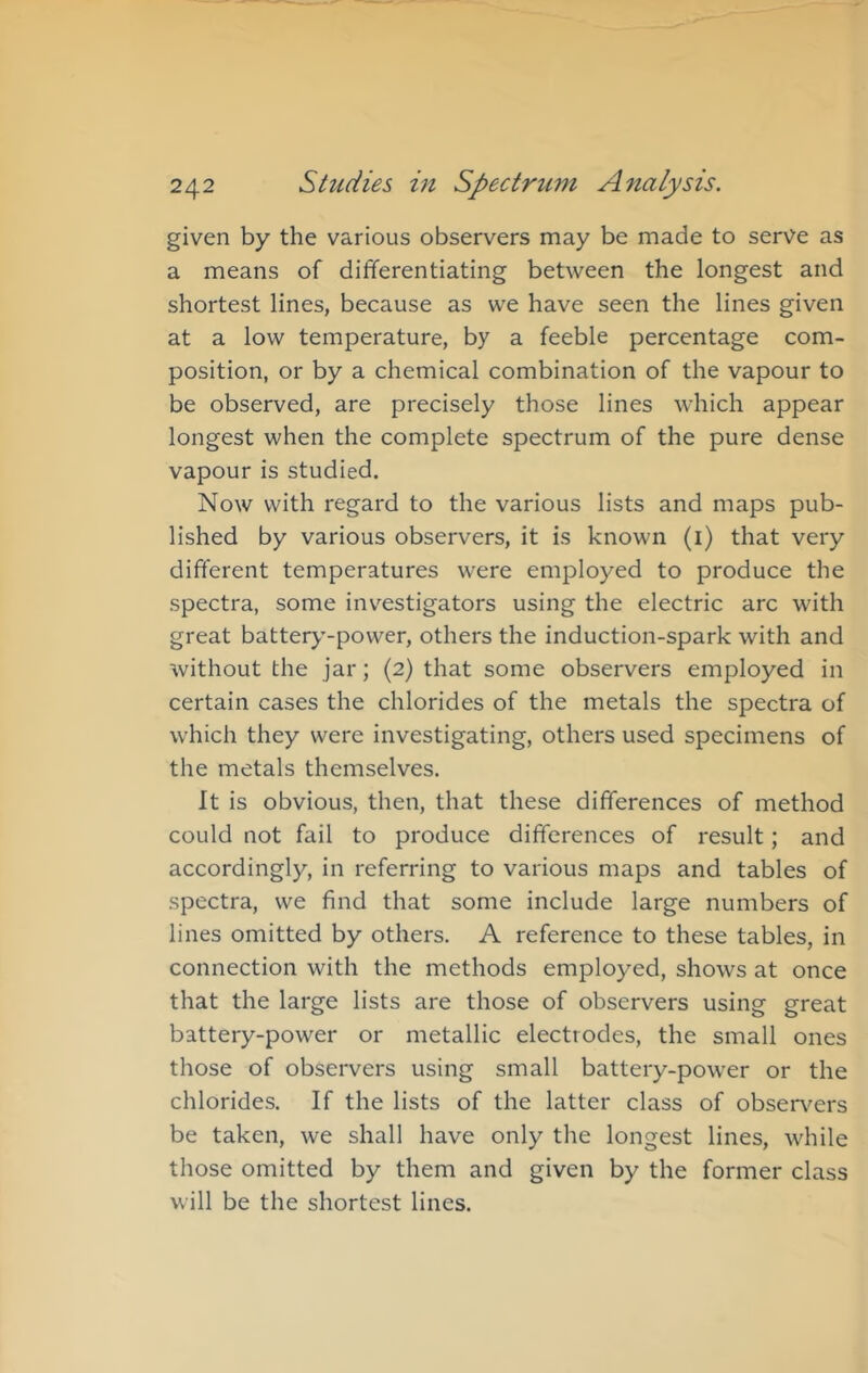given by the various observers may be made to serve as a means of differentiating between the longest and shortest lines, because as we have seen the lines given at a low temperature, by a feeble percentage com- position, or by a chemical combination of the vapour to be observed, are precisely those lines which appear longest when the complete spectrum of the pure dense vapour is studied. Now with regard to the various lists and maps pub- lished by various observers, it is known (i) that very different temperatures were employed to produce the spectra, some inv^estigators using the electric arc with great battery'-power, others the induction-spark with and without the jar; (2) that some observers employed in certain cases the chlorides of the metals the spectra of which they were investigating, others used specimens of the metals themselves. It is obvious, then, that these differences of method could not fail to produce differences of result; and accordingly, in referring to various maps and tables of spectra, we find that some include large numbers of lines omitted by others. A reference to these tables, in connection with the methods employed, shows at once that the large lists are those of observers using great battery-power or metallic electrodes, the small ones those of observers using small battery-power or the chlorides. If the lists of the latter class of obser\^ers be taken, we shall have only the longest lines, while those omitted by them and given by the former class will be the shortest lines.