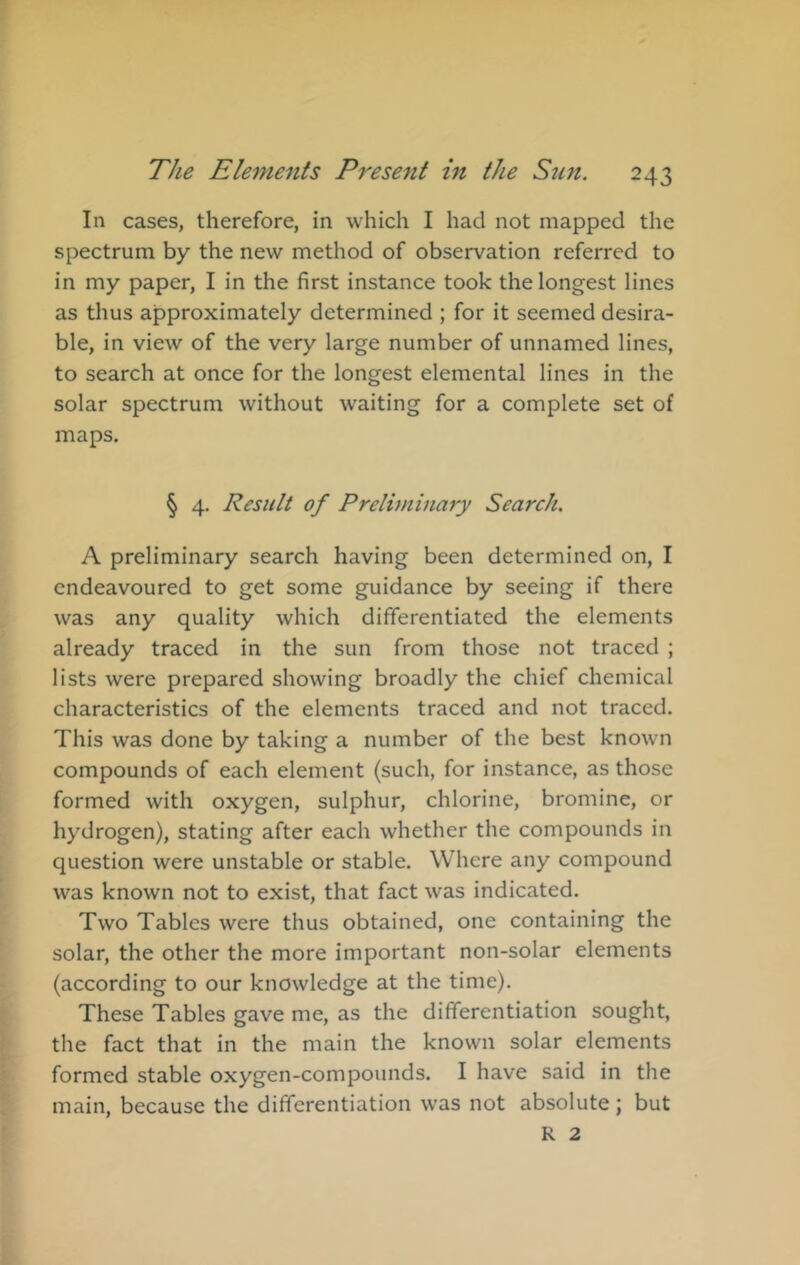 In cases, therefore, in which I had not mapped the spectrum by the new method of observation referred to in my paper, I in the first instance took the longest lines as thus approximately determined ; for it seemed desira- ble, in view of the very large number of unnamed lines, to search at once for the longest elemental lines in the solar spectrum without waiting for a complete set of maps. § 4. Result of Prelhninary Search. A preliminary search having been determined on, I endeavoured to get some guidance by seeing if there was any quality which differentiated the elements already traced in the sun from those not traced ; lists were prepared showing broadly the chief chemical characteristics of the elements traced and not traced. This was done by taking a number of the best known compounds of each element (such, for instance, as those formed with oxygen, sulphur, chlorine, bromine, or hydrogen), stating after each whether the compounds in question were unstable or stable. Where any compound was known not to exist, that fact was indicated. Two Tables were thus obtained, one containing the solar, the other the more important non-solar elements (according to our knowledge at the time). These Tables gave me, as the differentiation sought, the fact that in the main the known solar elements formed stable oxygen-compounds. I have said in the main, because the differentiation was not absolute; but R 2