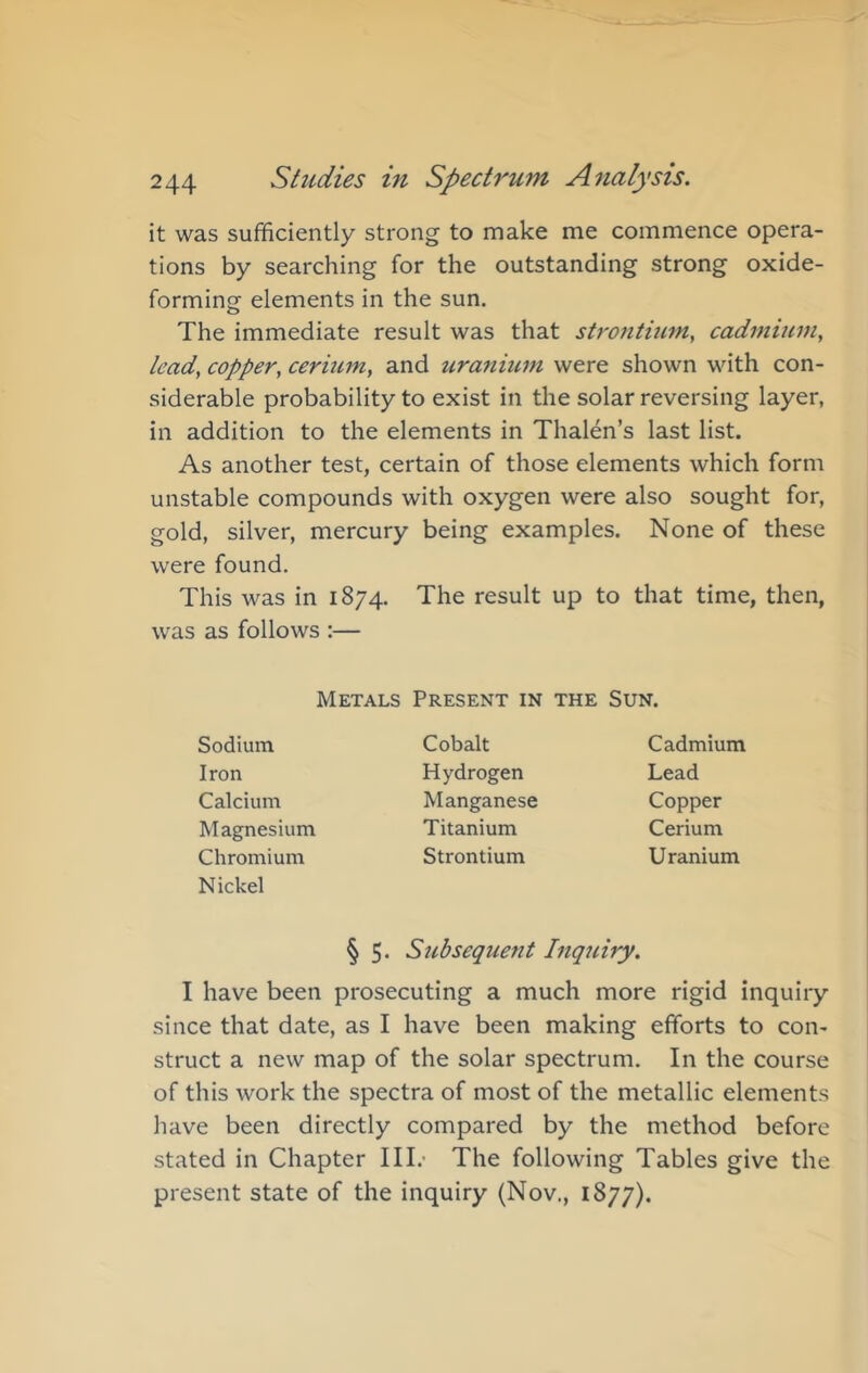 it was sufficiently strong to make me commence opera- tions by searching for the outstanding strong oxide- forming elements in the sun. The immediate result was that sty'ontiiim, cadmium, lead, copper, cerium, and ura7tium were shown with con- siderable probability to exist in the solar reversing layer, in addition to the elements in Thalen’s last list. As another test, certain of those elements which form unstable compounds with oxygen were also sought for, gold, silver, mercury being examples. None of these were found. This was in 1874. The result up to that time, then, was as follows :— Metals Present in the Sun. Sodium Iron Calcium Magnesium Chromium Nickel Cobalt Hydrogen Manganese Titanium Strontium Cadmium Lead Copper Cerium Uranium § 5* Subsequent Inquiry. I have been prosecuting a much more rigid inquiry since that date, as I have been making efforts to con- struct a new map of the solar spectrum. In the course of this work the spectra of most of the metallic elements have been directly compared by the method before stated in Chapter III.- The following Tables give the present state of the inquiry (Nov., 1877).