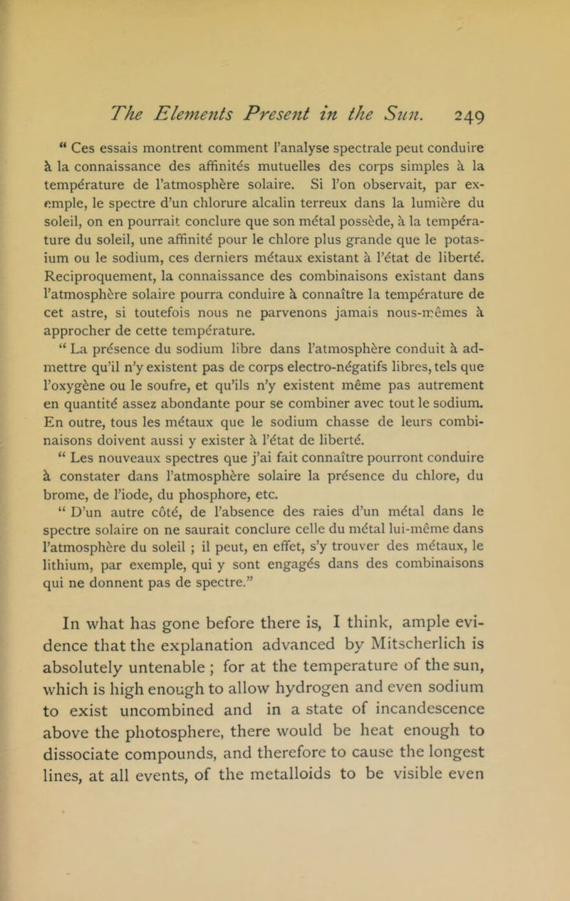 “ Ces essais montrent comment I’analyse spectrale pent conduire k la connaissance des affinitds mutuelles des corps simples k la temperature de Tatmosph^re solaire. Si Ton observait, par ex- emple, le spectre d’un chlorure alcalin terreux dans la lumi^re du soleil, on en pourrait conclure que son m^tal possede, k la tempdra- ture du soleil, une affinity pour le chlore plus grande que le potas- ium ou le sodium, ces derniers mdtaux existant k I’^tat de libertd. Reciproquement, la connaissance des combinaisons existant dans I’atmosphere solaire pourra conduire k connaitre la temperature de cet astre, si toutefois nous ne parvenons jamais nous-memes k approcher de cette temperature. “ La presence du sodium libre dans I’atmosphere conduit k ad- mettre qu’il n’y existent pas de corps electro-negatifs libres, tels que I’oxygene ou le soufre, et qu’ils n’y existent meme pas autrement en quantite assez abondante pour se combiner avec tout le sodium. En outre, tous les metaux que le sodium chasse de leurs combi- naisons doivent aussi y exister k I’etat de liberte. “ Les nouveaux spectres que j’ai fait connaitre pourront conduire k constater dans I’atmosphere solaire la presence du chlore, du brome, de I’iode, du phosphore, etc. “ D’un autre cote, de I’absence des raies d’un metal dans le spectre solaire on ne saurait conclure celle du nidtal lui-mcme dans I’atmosphere du soleil ; il peut, en efifet, s’y trouver des mdtaux, le lithium, par exemple, qui y sont engages dans des combinaisons qui ne donnent pas de spectre.” In what has gone before there is, I think, ample evi- dence that the explanation advanced by Mitscherlich is absolutely untenable ; for at the temperature of the sun, which is high enough to allow hydrogen and even sodium to exist uncombined and in a state of incandescence above the photosphere, there would be heat enough to dissociate compounds, and therefore to cause the longest lines, at all events, of the metalloids to be visible even