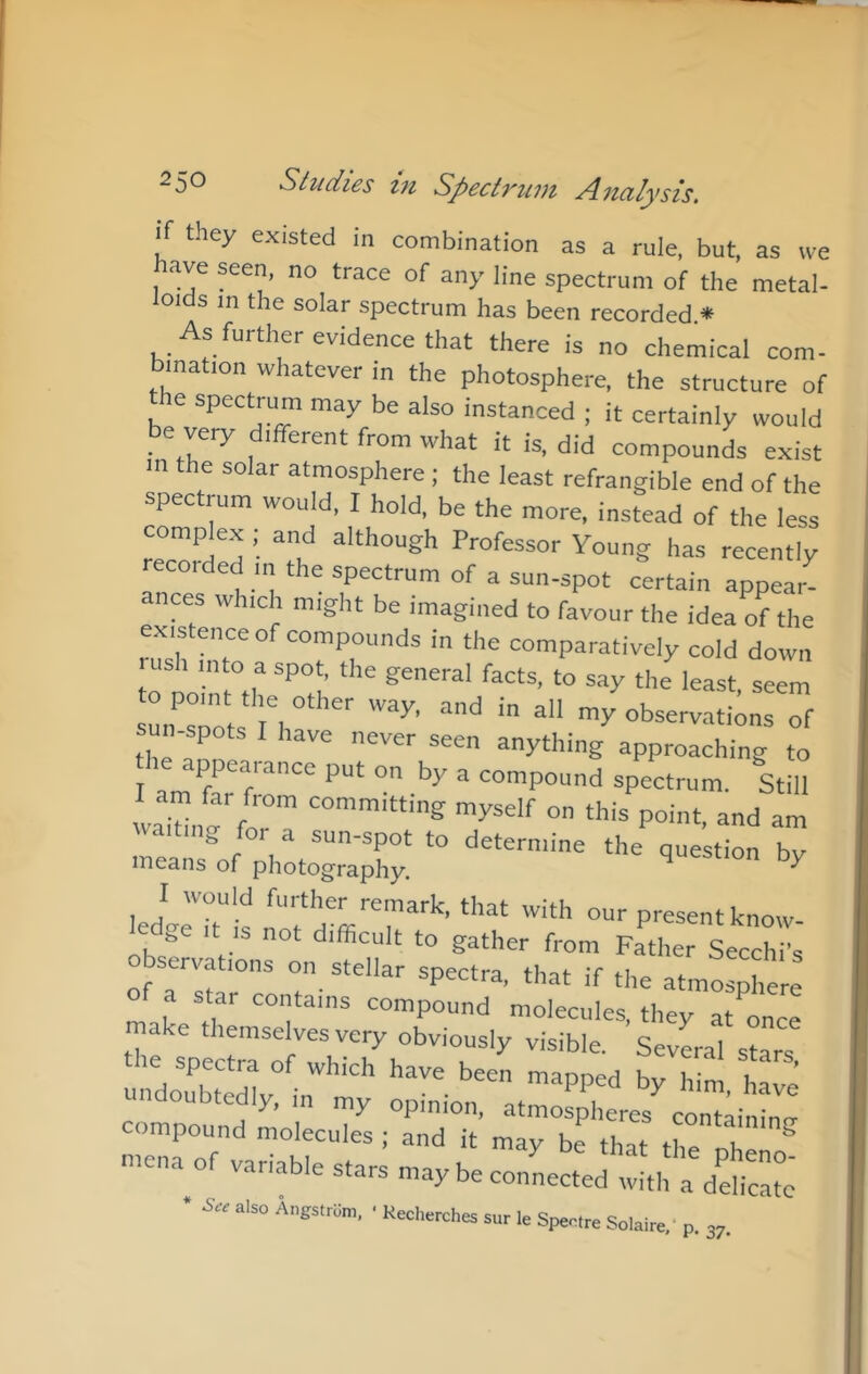 they existed in combination as a rule, but, as we ave seen, no trace of any line spectrum of the metal- loids in the solar spectrum has been recorded * As further evidence that there is no chemical com- bination whatever in the photosphere, the structure of e spectrum may be also instanced ; it certainly would be very different from what it is, did compounds exist in the solar atmosphere; the least refrangible end of the spectrum would, I hold, be the more, instead of the less complex ; and although Professor Young has recently recorded m the spectrum of a sun-spot certain appear- ances which might be imagined to favour the idea of the exis ence of compounds in the comparatively cold down ush into a spot, the general facts, to say the least seem :rrt:'rr“’^^ ■■■’ ™/ob-™«o::of sun-spots I have never seen anything approaching to I spectrum. Still oT ‘his point, and am a or a sun-spot to determine the question bv means of photography. ^ ledllT'is P‘<=^'^ntknow. t IS not difficult to gather from Father Secchi’s observations on stellar spectra, that if the atmosphere a star contains compound molecules, they at once make themselves very obviously visible. SevLl stars the spectra of which have been manneri K i • , ' undoubtedly, in my opinion ati^Xe'^rtai'^ compound molecules ; and it may be that the ^ niena of variable stars may be connected with a delicate • & also A„gslrs„. • Kechorches sur le Spaoire Solairo,- p. 3,.