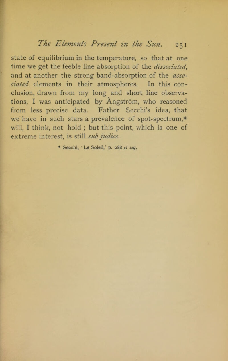 state of equilibrium in the temperature, so that at one time we get the feeble line absorption of the dissociated, and at another the strong band-absorption of the asso- ciated elements in their atmospheres. In this con- clusion, drawn from my long and short line observa- tions, I was anticipated by Angstrom, who reasoned from less precise data. Father Secchi’s idea, that we have in such stars a prevalence of spot-spectrum,* will, I think, not hold ; but this point, which is one of extreme interest, is still sub jitdice. • Secchi, ■ Le Soleil,’ p. 288 tt ieq.