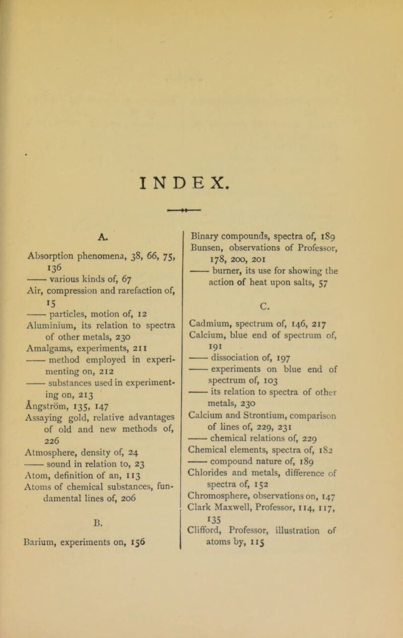 INDEX A. Absorption phenomena, 38, 66, 75, 136 various kinds of, 67 Air, compression and rarefaction of, IS particles, motion of, 12 Aluminium, its relation to spectra of other metals, 230 Amalgams, experiments, 211 method employed in experi- menting on, 212 substances used in experiment- ing on, 213 Angstrom, 135, 147 Assaying gold, relative advantages of old and new methods of, 226 Atmosphere, density of, 24 sound in relation to, 23 Atom, definition of an, 113 Atoms of chemical substances, fun- damental lines of, 206 B. Binary compounds, spectra of, 189 Bunsen, observations of Professor, 178, 200, 201 burner, its use for showing the action of heat upon salts, 57 C. Cadmium, spectrum of, 146, 217 Calcium, blue end of spectrum of, 191 dissociation of, 197 experiments on blue end of spectrum of, 103 its relation to spectra of other metals, 230 Calcium and Strontium, comparison of lines of, 229, 231 chemical relations of, 229 Chemical elements, spectra of, 182 compound nature of, 189 Chlorides and metals, difference of spectra of, 152 Chromosphere, observations on, 147 Clark Maxwell, Professor, 114, 117, 135 Clifford, Professor, illustration of