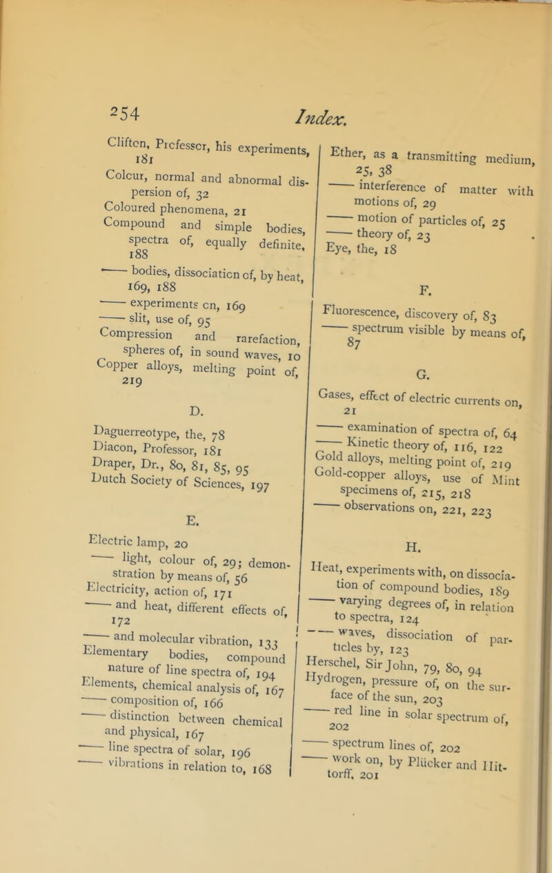 Clifton. Picfesscr, his experiments. Colour, normal and abnormal dis- persion of, 32 Coloured phenomena, 21 Compound and simple bodies, spectra of, equally definite,’ 188 • bodies, dissociation of, by heat 169, 188 • experiments on, 169 ■ ■ slit, use of, 95 Compression and rarefaction, spheres of, in sound waves, 10 Copper alloys, melting point of, 219 ’ D. Daguerreotype, the, 78 Diacon, Professor, 181 Draper, Dr., 80, 81, 85, 95 Dutch Society of Sciences, 197 E. Ether, as a transmitting medium. 25. 38 interference of matter with motions of, 29 motion of particles of, 25 theory of, 23 Eye, the, 18 F. Fluorescence, discovery of, 83 spectrum visible by means of, 87 G. Gases, effect of electric currents on 21 ’ ■ examination of spectra of, 64 — Kinetic theory of, 116, 122 Gold alloys, melting point of, 219 Gold-copper alloys, use of Mi„t specimens of, 215, 218 observations on, 221, 223 Electric lamp, 20 light, colour of, 29; demon- stration by means of, 56 Electricity, action of, 171 ■ and heat, different effects of 172 ’ - and molecular vibration, 132 Elementary bodies, compound nature of line spectra of, 194 •dements, chemical analysis of, 167 composition of, 166 distinction between chemical and physical, 167 line spectra of solar, 196 vibrations in relation to, 168 H. Heat, experiments with, on dissocia- tion of compound bodies, 189 varying degrees of, in relation to spectra, 124 waves, dissociation of nnr- ticles by, 123 Henichel, Sir John, 75, go, ,,, Hydrogen, pressure of, on the snr- lace of the sun, 203 red line in solar spectrum of 202 ’ spectrum lines of, 202 wmk on, by PUicker and Hit- lorff, 201
