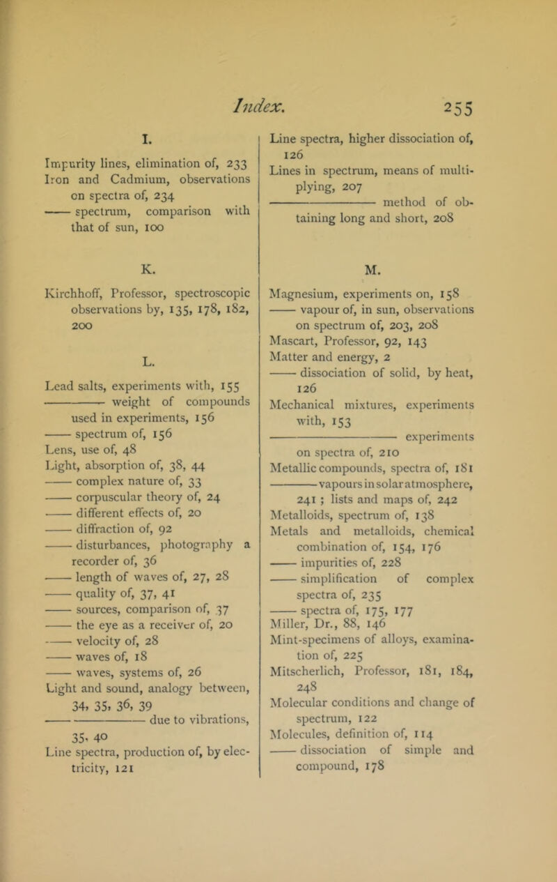 I. Impurity lines, elimination of, 233 Iron and Cadmium, observations on spectra of, 234 spectrum, comparison with that of sun, 100 K. Kirchhoff, Professor, spectroscopic observations by, 135, 178, 182, 200 L. Lead salts, experiments with, 155 weight of compounds used in experiments, 156 spectrum of, 156 Lens, use of, 48 Light, absorption of, 38, 44 complex nature of, 33 corpuscular theory of, 24 different effects of, 20 diffraction of, 92 disturbances, photogrnphy a recorder of, 36 length of waves of, 27, 28 quality of, 37, 41 sources, comparison of, 37 the eye as a receiver of, 20 velocity of, 28 waves of, 18 waves, systems of, 26 Light and sound, analogy between, 34, 35. 36, 39 due to vibrations, 35, 40 Line spectra, production of, by elec- tricity, 121 Line spectra, higher dissociation of, 126 Lines in spectrum, means of multi- plying, 207 method of ob- taining long and short, 208 M. Magnesium, experiments on, 158 vapour of, in sun, observations on spectrum of, 203, 208 Mascart, Professor, 92, 143 Matter and energy, 2 dissociation of solid, by heat, 126 Mechanical mixtures, experiments with, 153 experiments on spectra of, 210 Metallic compounds, spectra of, 181 vapours insolaratmosphere, 241 ; lists and maps of, 242 Metalloids, spectnim of, 138 Metals and metalloids, chemical combination of, 154, 176 impurities of, 228 simplification of complex spectra of, 235 spectra of, 175, 177 Miller, Dr., 88, 146 Mint-specimens of alloys, examina- tion of, 225 Mitscherlich, Professor, 181, 184, 248 Molecular conditions and change of spectrum, 122 Molecules, definition of, 114 dissociation of simple and compound, 178