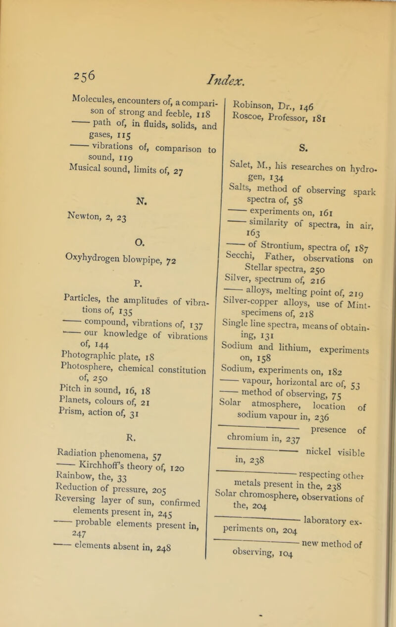 Molecules, encounters of, a compari- son of strong and feeble, 118 path of, in fluids, solids, and gases, 115 ■ vibrations of, comparison to sound, 119 Musical sound, limits of, 27 N. Newton, 2, 23 O. Oxyhydrogen blowpipe, 72 P. Particles, the amplitudes of vibra- tions of, 135 ■ compound, vibi'ations of, 137 ' our knowledge of vibrations of, 144 Photographic plate, 18 Photosphere, chemical constitution of, 250 Pitch in sound, 16, 18 Planets, colours of, 21 Prism, action of, 31 R. Radiation phenomena, 57 —- KirchhofTs theoi7 of, 120 Rainbow, the, 33 Reduction of pressure, 205 Reversing layer of sun, confirmed elements present in, 245 probable elements present in 247 elements absent in, 248 Robinson, Dr., 146 Roscoe, Professor, 181 S. Salet, M., his researches on hydro- gen, 134 Salts, method of observing spark spectra of, 58 experiments on, 161 similarity of spectra, in air, 163 - of Strontium, spectra of, 187 Secchi, Father, observations on Stellar spectra, 250 Silver, spectrum of, 216 — alloys, melting point of, 219 Silver-copper alloys, use of Mint- specimens of, 218 Single line spectra, means of obtain- ing, 131 Sodium and lithium, experiments on, 158 Sodium, experiments on, 182 vapour, horizontal arc of, 53 • method of observing, 73 Solar atmosphere, location of sodium vapour in, 236 ~ ; • presence of chromium in, 237 nickel visible in, 238 respecting other metals present in the, 238 Solar chromosphere, observations of the, 204 laboratory ex- periments on, 204 observing, 104 new method of