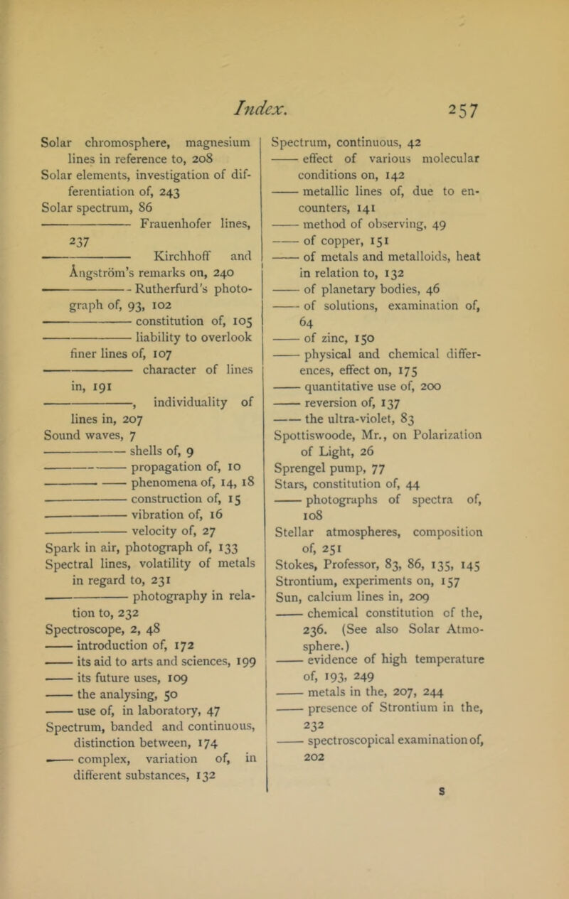 Solar chromosphere, magnesium lines in reference to, 208 Solar elements, investigation of dif- ferentiation of, 243 Solar spectrum, 86 Frauenhofer lines, 237 Kirchhoff and Angstrom’s remarks on, 240 Rutherfurd’s photo- graph of, 93, 102 constitution of, 105 liability to overlook finer lines of, 107 character of lines in, 191 , individuality of lines in, 207 Sound waves, 7 shells of, 9 propagation of, 10 phenomena of, 14, 18 construction of, i $ — vibration of, 16 velocity of, 27 Spark in air, photograph of, 133 Spectral lines, volatility of metals in regard to, 231 photography in rela- tion to, 232 Spectroscope, 2, 48 introduction of, 172 its aid to arts and sciences, 199 its future uses, 109 the analysing, 50 use of, in laboratory, 47 Spectrum, banded and continuous, distinction between, 174 complex, variation of, in different substances, 132 Spectrum, continuous, 42 effect of various molecular conditions on, 142 metallic lines of, due to en- counters, 141 method of observing, 49 of copper, 151 of metals and metalloids, heat in relation to, 132 of planetary bodies, 46 of solutions, examination of, 64 of zinc, 150 physical and chemical differ- ences, effect on, 175 quantitative use of, 200 reversion of, 137 the ultra-violet, 83 Spottiswoode, Mr., on Polarization of Light, 26 Sprengel pump, 77 Stars, constitution of, 44 photographs of spectra of, 108 Stellar atmospheres, composition of, 251 Stokes, Professor, 83, 86, 135, 145 Strontium, experiments on, 157 Sun, calcium lines in, 209 chemical constitution of the, 236. (See also Solar Atmo- sphere. ) evidence of high temperature of, 193. 249 metals in the, 207, 244 presence of Strontium in the, 232 spectroscopical examination of, 202