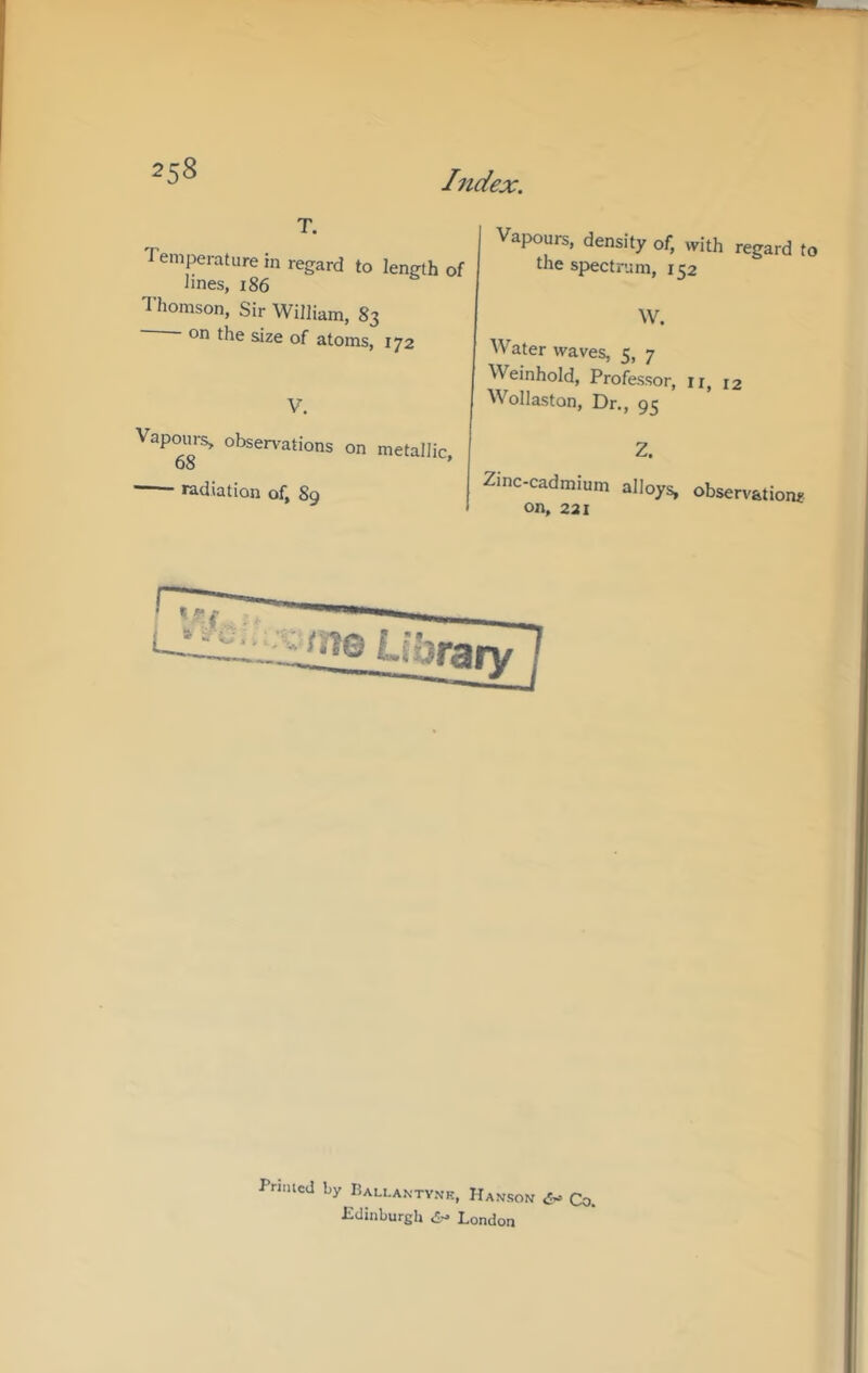 T. Temperature in regard to length of lines, 186 Thomson, Sir William, 83 on the size of atoms, 172 V. Vapom-s, obsen'ations on metallic, 00 radiation of, 89 Vapours, density of, with regard to the spectrum, 152 W. Water waves, 5, 7 Weinhold, Professor, ir, 12 Wollaston, Dr., 93 Z. Zinc-cadmium alloys, observations on, 221 Library Primed by Pallantv.vk, Hanson d- Co. Pdinburgh d- London