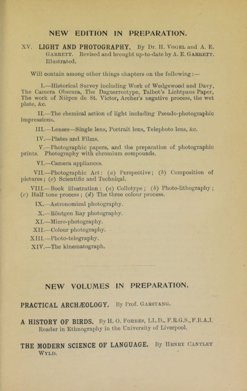 XV. LIGHT AND PHOTOGRAPHY. By Dr. H. Vogel and A. E. CiAKBETT. Kcviscd and brought up-to-date by A. E. Garuett. Illustrated. Will contain among other things chapters on the following:— I.—Historical JSuivey including Work of Wedgewood and Davy, The Camera Obscura, The Daguerreotype, Talbot’s Lichtpaus Paper, The work of Ni6pce de Bt. Victor, Archer’s negative process, the wet plate, (fee. II.—The chemical action of light including Pseudo-photographic impressions. III. —Lenses—Single lens, Portrait lens. Telephoto lens, (fee. IV. —Plates and Films. V.—Photographic papers, and the preparation of photographic prints. Photography with chromium compounds. VI.—Camera appliances. VII.—Photographic Art: («) Perspective; (h) Composition of pictures ; (6‘) Scientific and Techniqal. Vm.— Book illustration: («) Collotype; (/;) Photo-lithography; (f) Half tone process ; (^d) The three colour process. IX.—Astronomical photography. X.—Kdntgen Kay photography. XI.—Micro-photography. XII.—Colour photography. XIII. —Photo-telegraphy. XIV. —The kinematograph. NEW VOLUMES IN PREPARATION. PRACTICAL ARCHiEOLOGY. By Prof. Gabstang. A HISTORY OF BIRDS. By H. O. Forbes, LL.D., F.R.G.S.,F.B.A.I. Header in Ethnography in the University of Liverpool. THE MODERN SCIENCE OF LANGUAGE. By Henry Cantley Wyld.