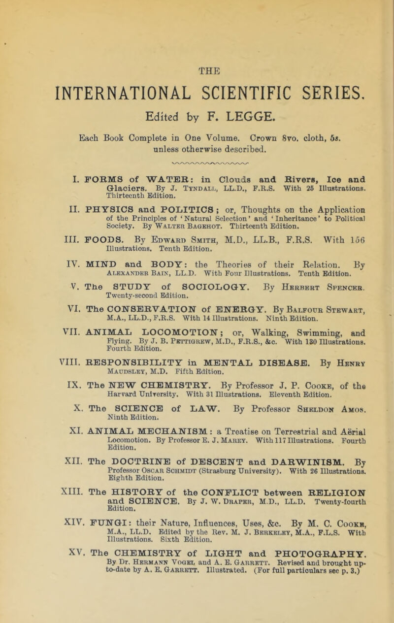 INTERNATIONAL SCIENTIFIC SERIES. Edited by F* LEGGE. Each Book Complete in One Volume. Crown 8vo. cloth, 5a. unless otherwise described. I. FORMS of WATER: in Clouds and Rivers, Ice and Glaciers. By J. Tyndali., LL.D., F.R.S. With 26 Illustrations. Thirteenth Edition. II. PHYSICS and POLITICS ; or, Thoughts on the Application of the Principles of ‘Natural Selection’ and ‘Inheritance’ to Political Society. By Walter Bagehot. Thirteenth Edition. III. FOODS. By Edward Smith, M.D., LL.B., F.R.S. With 156 Illustrations. Tenth Edition. IV. MIND and BODY: the Theories of their Relation. By Alexander Bain, LL.D. With Four Illustrations. Tenth Edition. V. Tlie STUDY of SOCIOLOGY. By Herbert Spencer. Twenty-second Edition. VI. The CONSERVATION of ENERGY. By Balfode Stewart, M.A., LL.D., F.R.S. With 14 Illustrations. Ninth Edition. VII. ANIMAL LOCOMOTION; or. Walking, Swimming, and Flying. By J. B. PsuTiGREW, M.D., F.R.S., &c. With 130 Illustrations. Fourth Edition. VIII. RESPONSIBILITY in MENTAL DISEASE. By Henry Maudsley, M.D. Fifth Edition. IX. The NEW CHEMISTRY. By Professor J. P. Cooke, of the Harvard UnlTcrslty. With 31 Illustrations. Eleventh Edition. X. The SCIENCE of LAW. By Professor Sheldon Amos. Ninth Edition. XI. ANIMAL MECHANISM : a Treatise on Terrestrial and Aerial Locomotion. By Professor E. J. Marey. With 117 Illustrations. Fourth Edition. XII. The DOCTRINE of DESCENT and DARWINISM. By Professor Oscar ScHMmr (Strasburg University). With 26 Illustrations. Eighth Edition. XIII. The HISTORY of the CONFLICT between RELIGION and SCIENCE. By J. W. Draper, M.D., LL.D. Twenty-fourth Edition. XIV. FUNGI: their Nature, Influences, Uses, &c. By M. C. Cookb, M.A., LL.D. Edited by the Rev. M. J. Berkeley, M.A., F.L.S. With Illustrations. Sixth Edition. XV. The CHEMISTRY of LIGHT and PHOTOGRAPHY. By Dr. Hermann Vogel and A. E. Garrett. Revised and brought up- to-date by A. E. Garrett. Illustrated. (For full particulars see p. 3.)