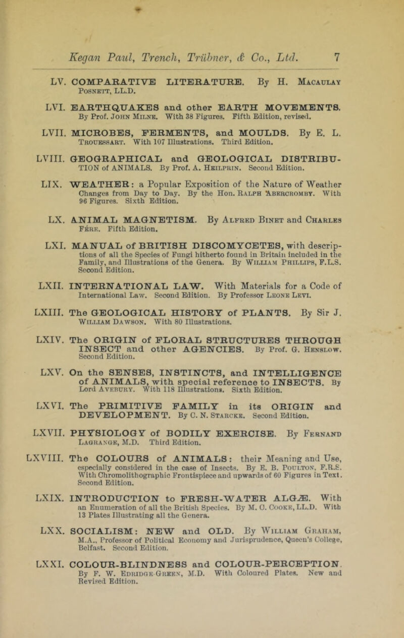 LV. COMPAKATIVE LITERATURE. By H. Macaulay POSNETT, LL.D. LVI. EARTHQUAKES and other EARTH MOVEMENTS. By Prof. John Milne. With 38 Figures. Fifth Edition, revised. LVII. MICROBES, FERMENTS, and MOULDS. By E. L. Trodessart. With 107 Illustrations. Third Edition. LVIII. GEOGRAPHICAL and GEOLOGICAL DISTRIBU- TION of ANIMALS. By Prof. A. Heilprin. Second Edition. LIX. WEATHER: a Popular Exposition of the Nature of Weather Changes from Day to Day. By the Hon. Ralph Abkrcrombt. With 96 Figures. Si.vth Edition. LX. A.NIMAL MAGNETISM. By Alfred Binet and Charles F^rk. Fifth Edition. LXI. MANUAL of BRITISH DISCOMYCETES, with descrip- tions of all the Species of Fungi hitherto found in Britain included in the Family, and Illustrations of the Genera. By Wiluam Phillips, F.L.S. Second Edition. LXII. INTERNATIONAL LAW. With Materials for a Code of International Law. Second Edition. By Professor Leone Levi. LXIII. The GEOLOGICAL HISTORY of PLANTS, By Sir J. William Dawson. With 80 Illustrations. LXIV. The ORIGIN of FLORAL STRUCTURES THROUGH INSECT and other AGENCIES. By Prof. G. Hknslow. Second Edition. LXV. On the SENSES, INSTINCTS, and INTELLIGENCE of ANIMALS, with special reference to INSECTS. By Lord Avebury. With 118 Dlnstrations. Sixth Edition. LXVI. The PRIMITIVE FAMILY in its ORIGIN and DEVELOPMENT. By C. N. Starcke. Second Edition. LXVII. PHYSIOLOGY of BODILY EXERCISE. By Fernand Laoranok, M.D. Third Edition. LXVIII. The COLOURS of ANIMALS: their Meaning and Use, especially considered in the case of Insects. By E. B. Poulton, F.R.S. With Chromolithographic Frontispiece and upwards of 60 Figures in Text. Second Edition. LXIX. INTRODUCTION to FRESH-WATER ALGJE. With an Enumeration of all the British Species. By M. 0. Cooke, LL.D. With 13 Plates Illustrating ail the Genera. LXX. SOCIALISM: NEW and OLD. By William Graham, M.A., Professor of Political Economy and Jurisprudence, Queen’s College, Belfast. Second Edition. LXXI. COLOUR-BLINDNESS and COLOUR-PERCEPTION By F. W. Edridok Green, M.D. With Coloured Plates. New and Revi.'ed Edition.