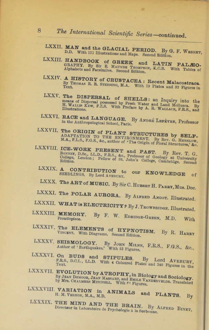 ™'' SS1S&. “w ^‘''' ISSTI .? IS LXXV. The DISPEKSAL of apnrT to. t means of Dispersal possessed bv inquiry into the H.'Wallb Kew, F.Z S With^Prpfooo Land MoIIusca. By Illustrations. ’ ‘'J' «• Wallace, P.R.s., and ' ^OiFTSoN^^THs'ESnaONMENT’^’?!®®® SELF. M.A., P.LS, P.8.S.. L., „,'??roS LXXVIII. PEESENT .nd PAST. B,, R„, j. Q SI'S, ^“OWLEBOE or LXXX, The AHT Of MUSIC. By Sir 0. Hob^btH. P»,ox,m„a Doc. BXXXI. Tho POLAR AUEOHA. By Abbb.o Asoor. I„B,.ratrd. LXXXII. WHAT i. ELECTEICITirf ByJ.T»„WBH,„„B. Ilta.rat.d W. EB..B.B-GB.BB, M.D. With viHc\K?'^w“SS.».°LSfraSS™“' “■‘“I A,Sfp,«r' ■«■«■• ^ LXXX\ I. On BUDS and STIPUT.Ea « r P.R.S., D.0.L, LL.D. With t C«,o.,.d PLw/.,,,^J’,?p,^:“™L LXXbXVII. evolution byATHOPHV ir. tj- i By Jean Drmoor, Jean Massart, and Wn Sociology, by Mrs. CRALMERa Mitchelu With Translated LbXbXXVIII. VARIATION in ANIMATS o -r, H. M. Vkknon, M.A., M.D. PLANTS. By LXXXIX, THE MIND AND THE BRA tat ly Di™=t.„r IB 7..hor.t.i,o d. P.Jcl.ologTitSrbIL:'''™'''