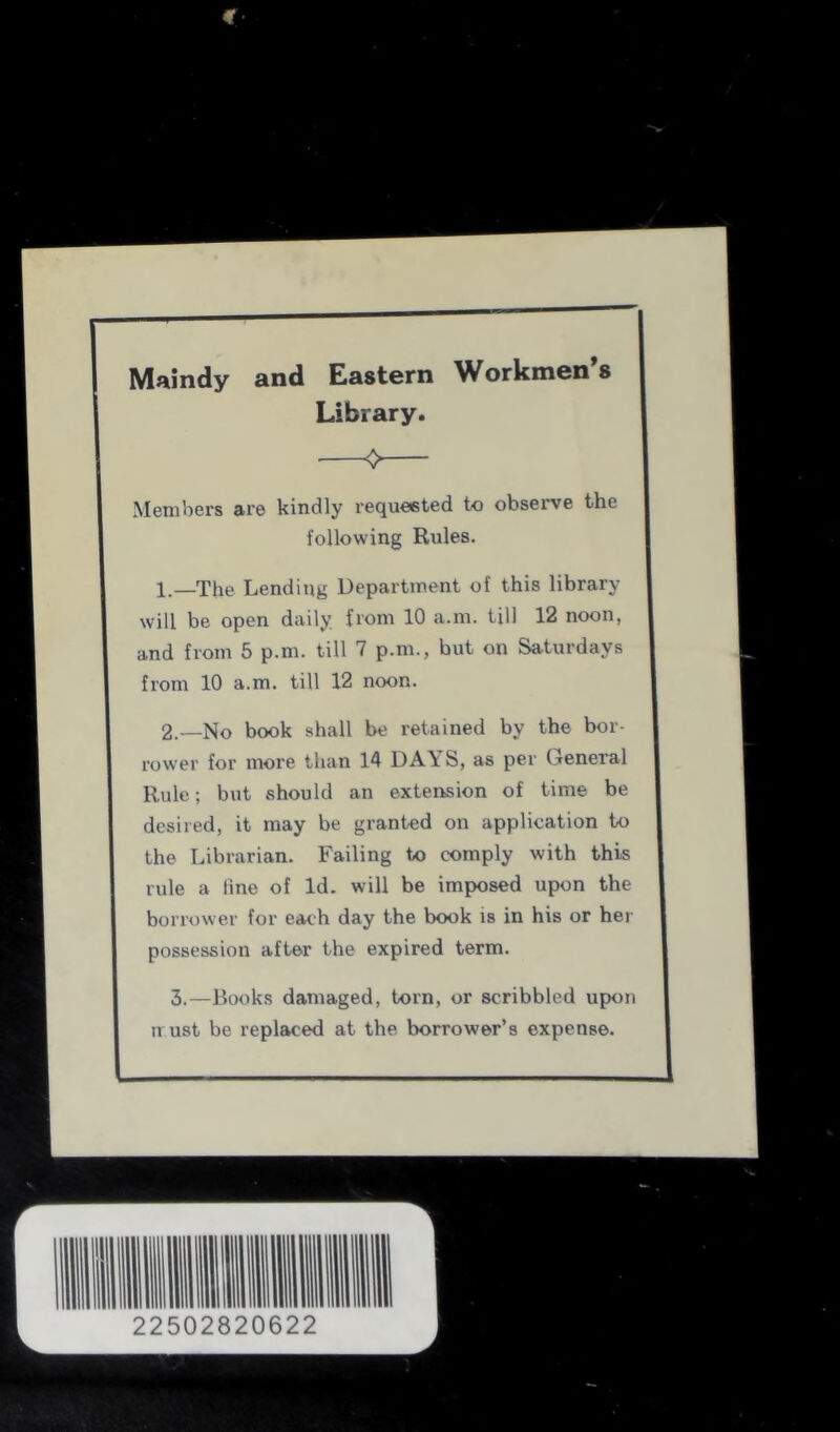 Maindy and Eastern Workmen’s Library. Members are kindly requeeted to observe the following Rules. 1. —The Lending Department of this library will be open daily from 10 a.m. till 12 noon, and from 5 p.m. till 7 p.m., but on Saturdays from 10 a.m. till 12 noon. 2. —No book shall be retained by the bor- rower for more than 14 DAYS, as per General Rule; but should an extension of time be desired, it may be granted on application to the Librarian. Failing to comply with this rule a line of Id. will be imposed upon the borrower for each day the book is in his or her possession after the expired term. 3.—Books damaged, torn, or scribbled upon trust be replaced at the borrower’s expense. 22502820622