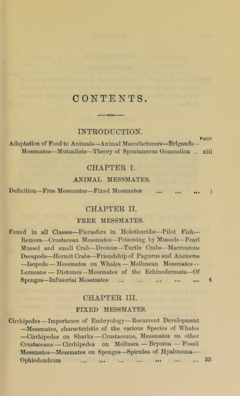 CONTENTS INTRODUCTION. PAGE Adfti)tfttioTi of Food to Animals—Animal INIanufacturors—Brigands— Messmates—Mutualists—Theory of Spontaneous Generation .. xiii CHAPTER I. ANIMAL MESSMATES. Definition—Free Messmates—Fixed Messmates I CHAPTER II. FREE MESSMATES. Found in all Classes—Fierasfers in Holothuridm—Pilot Fish— Remora—Crustacean Messmates—Poisoning by Mussels—Pearl Mussel and small Crab—Dromise—Turtle Crabs—Macrourous Decapods—Hermit Crabs—Friendship of Pagurus and Anemone —Isopods — Messmates on Whales — Molluscan Messmates — Lemeans — Distoraes—Messmates of the Echinodennata—Of Sponges—Infusorial Messmates ... ... ... 4 CHAPTER III. FIXED MESSMATES. Ciirhipedes—Importance of Embryology—Recurrent Development —Messmates, characteristic of the various Species of Whales —Cirrhipedes on Sharks — Crustaceans, Messmates on other Crustaceans — Cirrhipedes on Molluscs—Bryozoa—Fossil Messmates—Messmates on Sponges—Spicules of Hyalonema— Ophiodendrum ... 53