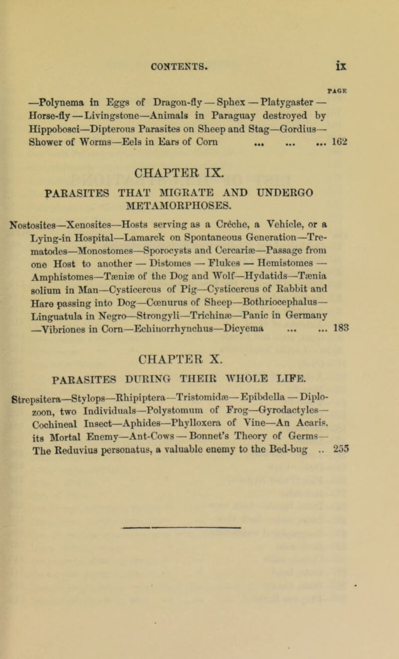 TAOE —Polynema in Eggs of Dragon-fly — Sphex — Platygaster — Horse-fly—Livingstone—Animals in Paraguay destroyed by Hippobosci—Dipterous Parasites on Sheep and Stag—Gordius— Shower of Worms—Eels in Ears of Com 1G2 CHAPTER IX. PARASITES THAT QUORATE AND UNDERGO METAMORPHOSES. Nostosites—Xenosites—Hosts serving as a Cr^he, a Vehicle, or a Lying-in Hospital—Lamarck on Spontaneous Generation—Tre- matodcs—Monostomes—Sporocysts and Cercarise—Passage from one Host to another — Distomes — Flukes — Hemistomes — Amphistomes—Tronice of the Dog and Wolf—Hydatids—Tmnia solium in IVIan—Cysticercus of Pig—Cysticercus of Rabbit and Hare passing into Dog—CoDnurus of Sheep—Bothriocephalus— Linguatula in Negro—Strongyli—Trichinre—Panic in Germany —Vibriones in Corn—Echiuorrhynchus—Dicyema 183 CHAPTER X. PARASITES DURING THEIR WHOLE LIFE. Strepsitera—Stylops—Rhipiptera- Tristomidre—Epibdella — Diplo- zoon, two Individuals—Polystomum of Frog—Gyrodactylcs— Cochineal Insect—Aphides—Phylloxera of Vine—An Acaris. its Mortal Enemy—Ant-Cows — Bonnet’s Theory of Germs— The Reduvius personatus, a valuable enemy to the Bed-bug .. 255
