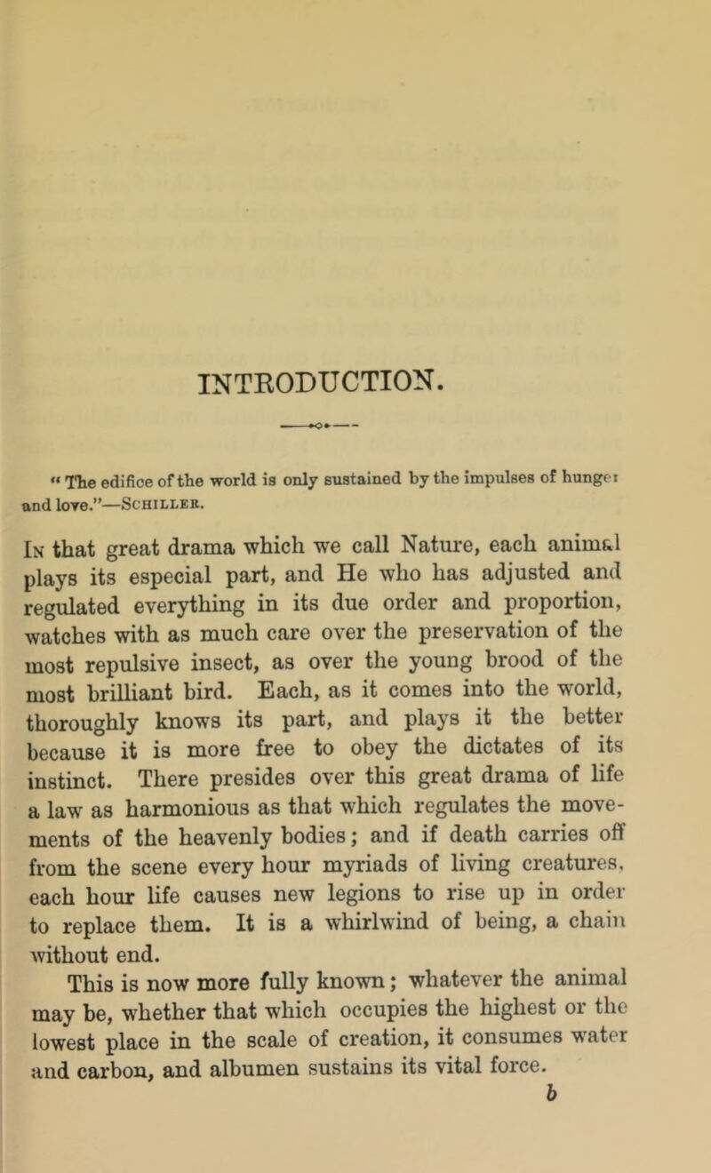 INTRODUCTION.  The edifice of the world is only sustained by the impulses of hunger and loye.”—Schillee. In that great drama which we call Nature, each animal plays its especial part, and He who has adjusted and regulated everything in its due order and proportion, watches with as much care over the preservation of the most repulsive insect, as over the young brood of the most brilliant bird. Each, as it comes into the world, thoroughly knows its part, and plays it the better because it is more free to obey the dictates of its instinct. There presides over this great drama of life a law as harmonious as that which regulates the move- ments of the heavenly bodies; and if death carries off from the scene every hour myriads of living creatures, each hour life causes new legions to rise up in order to replace them. It is a whirlwind of being, a chain without end. This is now more fully known; whatever the animal may be, whether that which occupies the highest or the lowest place in the scale of creation, it consumes water and carbon, and albumen sustains its vital force. b