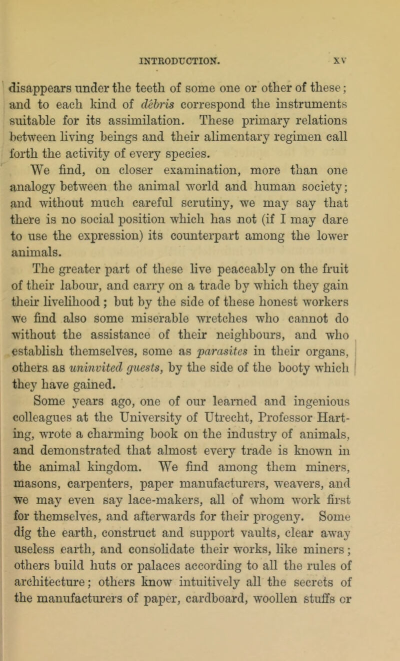 1 disappears under the teeth of some one or other of these; and to each kind of debris correspond the instruments suitable for its assimilation. These primary relations between hving beings and their alimentary regimen call forth the activity of every species. We find, on closer examination, more than one analogy between the animal world and human society; and without much careful scrutiny, we may say that there is no social position which has not (if I may dare to use the expression) its counterpart among the lower animals. The greater part of these live peaceably on the fruit of their labom*, and carry on a trade by which they gain their livelihood ; but by the side of these honest workers we find also some miserable wretches who cannot do without the assistance of their neighbours, and who establish themselves, some as pamsites in their organs, others as uninvited guests, by the side of the booty which they have gained. Some years ago, one of our learned and ingenious colleagues at the University of Utrecht, Professor Kart- ing, wrote a charming book on the industry of animals, and demonstrated that almost every trade is known in the animal kingdom. We find among them miners, masons, carpenters, paper manufacturers, weavers, and we may even say lace-makers, all of whom work first for themselves, and afterwards for their progeny. Some dig the earth, construct and support vaults, clear away useless earth, and consohdate their works, like miners; others build huts or palaces according to all the rules of architecture; others know intuitively all the secrets of the manufactm'ers of paper, cardboard, woollen stuffs or