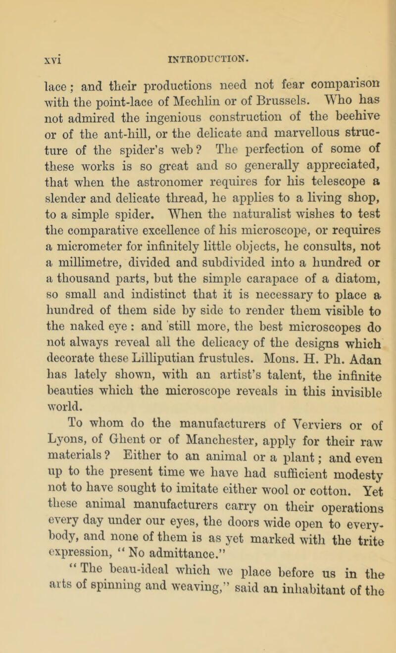 lace; and tlieir productions need not fear comparison with the point-lace of Mechlin or of Brussels. Who has not admired the ingenious construction of the beehive or of the ant-hill, or the delicate and marvellous struc- ture of the spider’s w^eh? The perfection of some of these w'orks is so great and so generally appreciated, that when the astronomer requires for his telescope a slender and delicate thread, he applies to a living shop, to a simple spider. WTien the naturalist wishes to test the comparative excellence of his microscope, or requires a micrometer for infinitely little objects, he consults, not a millimetre, divided and subdivided into a hundred or a thousand parts, but the simple carapace of a diatom, so small and indistinct that it is necessary to place a hundred of them side by side to render them visible to the naked eye: and still more, the best microscopes do not always reveal all the delicacy of the designs which decorate these Lilliputian frustules. Mens. H. Ph. Adan has lately shown, with an artist’s talent, the infinite beauties which the microscope reveals in this invisible world. To whom do the manufacturers of Verviers or of Lyons, of Ghent or of Manchester, apply for their raw materials ? Either to an animal or a plant; and even up to the present time we have had sufficient modesty not to have sought to imitate either wool or cotton. Yet these animal manufacturers carry on their operations every day under our eyes, the doors wide open to every- body, and none of them is as yet marked witli the trite expression, “ No admittance.” The beau-ideal which w^e place before us in the arts of spinning and weaving,” said an inhabitant of the