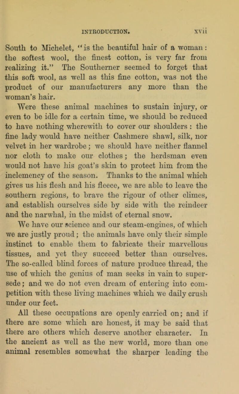 South to Michelet, “is the beautiful hair of a woman: the softest wool, the finest cotton, is very far from realizing it.” The Southerner seemed to forget that this soft wool, as well as this fine cotton, was not the product of our manufacturers any more than the woman’s hair. Were these animal machines to sustain injury, or even to be idle for a certain time, we should bo reduced to have nothing wherewith to cover om* shoulders : the fine lady would have neither Cashmere shawl, silk, nor velvet in her wardrobe; we should have neither flannel nor cloth to make our clothes; the herdsman even would not have his goat’s skin to protect him from the inclemency of the season. Thanks to the animal which gives us his flesh and his fleece, we are able to leave the southern regions, to brave the rigour of other climes, and establish ourselves side by side with the reindeer and the narwhal, in the midst of eternal snow. We have our science and our steam-engines, of which we are justly proud; the animals have only their simple instinct to enable them to fabricate their marvellous tissues, and yet they succeed better than ourselves. The so-called blind forces of nature produce thread, the use of which the genius of man seeks in vain to super- sede ; and we do not even dream of entering into com- petition with these living machines which we daily crush under our feet. All these occupations are openly carried on; and if there are some which are honest, it may be said that there are others which deserve another character. In the ancient as well as the new world, more than one animal resembles somewhat the sharper leading the