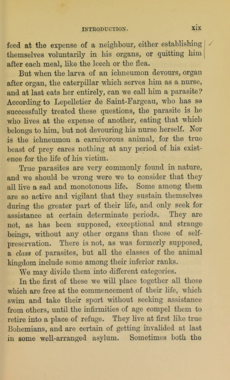 feed at the expense of a neighbour, either establishing themselves voluntarily in his organs, or quitting him after each meal, like the leech or the flea. But when the larva of an ichneumon devours, organ after organ, the caterpillar which serves him as a nurse, and at last eats her entirely, can we call him a parasite ? According to Lepelletier de Saint-Fargeau, who has so successfully treated these questions, the parasite is he who lives at the expense of another, eating that which belongs to him, but not devouring his nurse herself. Nor is the ichneumon a carnivorous animal, for the true beast of prey cares nothing at any period of his exist- ence for the life of his victim. True parasites are very commonly found in nature, and we should be wrong were we to consider that they all live a sad and monotonous life. Some among them are so active and vigilant that they sustain themselves during the greater part of their life, and only seek for assistance at certain determinate periods. They are not, as has been supposed, exceptional and strange beings, without any other organs than those of self- preservation. There is not, as was formerly supposed, a class of parasites, but all the classes of the animal kingdom include some among their inferior ranks. We may divide them into different categories. In the first of these we will place together all those which are free at the commencement of their life, which swim and take their sport without seeking assistance from others, until the infirmities of age compel them to retire into a place of refuge. They live at first like true Bohemians, and are certain of getting invalided at last in some well-arranged asylum. Sometimes both the