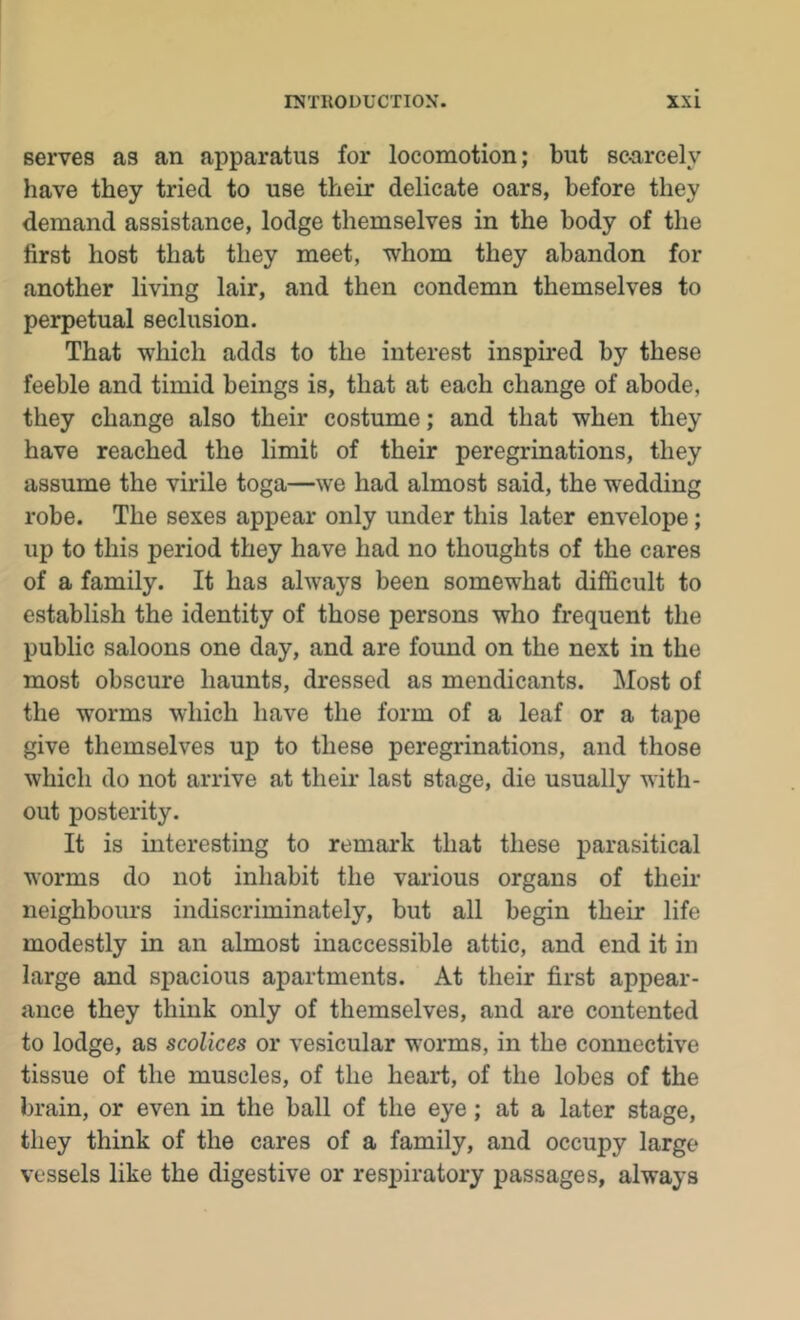 serves as an apparatus for locomotion; but sc-arcely have they tried to use their delicate oars, before they demand assistance, lodge themselves in the body of the first host that they meet, whom they abandon for another living lair, and then condemn themselves to perpetual seclusion. That which adds to the interest inspired by these feeble and timid beings is, that at each change of abode, they change also their costume; and that when they have reached the limit of their peregrinations, they assume the virile toga—we had almost said, the wedding robe. The sexes appear only under this later envelope; up to this period they have had no thoughts of the cares of a family. It has always been somewhat difficult to establish the identity of those persons who frequent the public saloons one day, and are found on the next in the most obscure haunts, dressed as mendicants. Most of the worms which have the form of a leaf or a tape give themselves up to these peregrinations, and those which do not arrive at their last stage, die usually with- out posterity. It is interesting to remark that these j^arasitical worms do not inhabit the various organs of their neighbours indiscriminately, but all begin their life modestly in an almost inaccessible attic, and end it in large and spacious apartments. At their first appear- ance they think only of themselves, and are contented to lodge, as scolices or vesicular worms, in the connective tissue of the muscles, of the heart, of the lobes of the brain, or even in the ball of the eye; at a later stage, they think of the cares of a family, and occupy large vessels like the digestive or respiratory passages, always