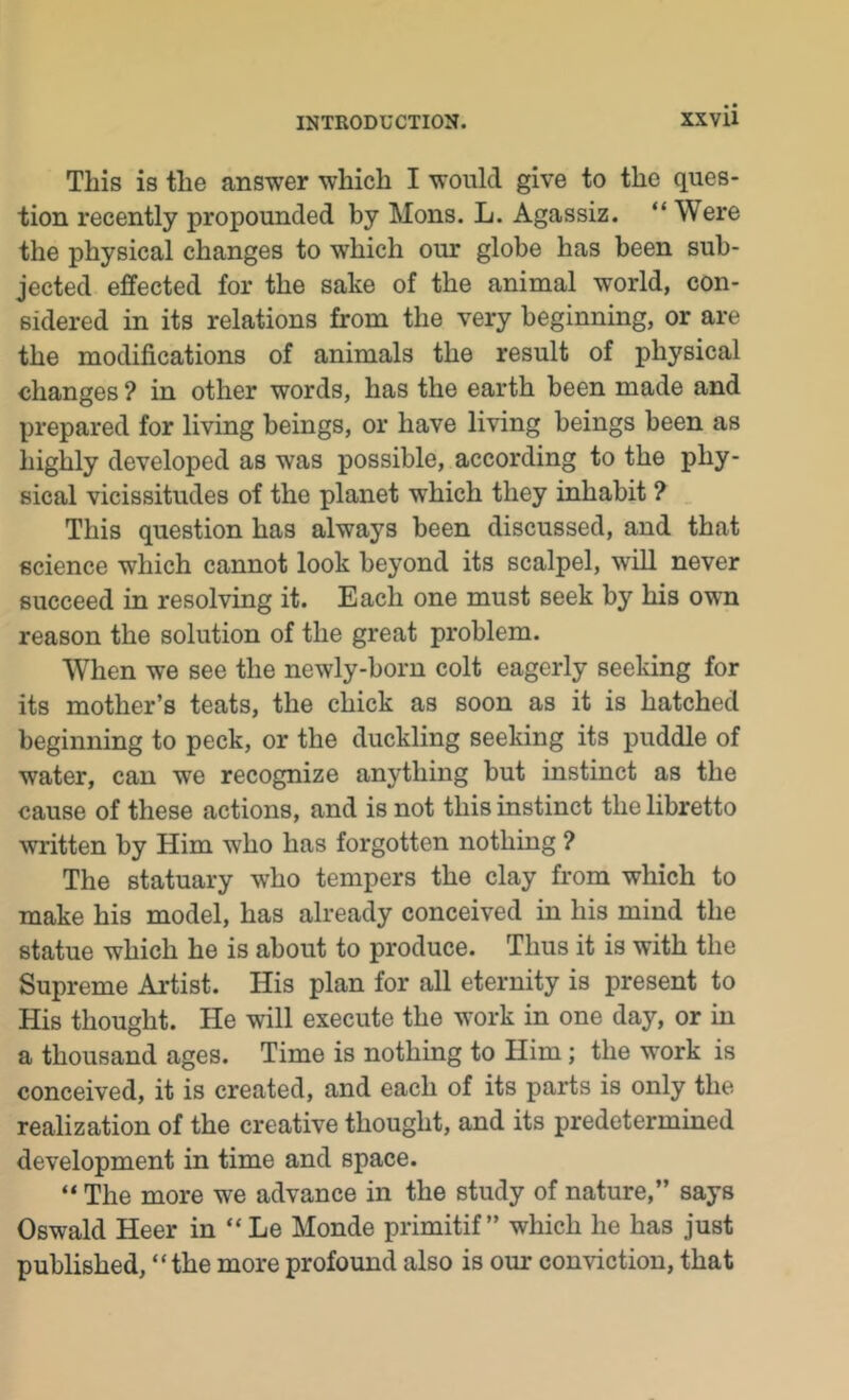 This is tlie answer which I would give to the ques- tion recently propounded by Mons. L. Agassiz. “ Were the physical changes to which our globe has been sub- jected effected for the sake of the animal world, con- sidered in its relations from the very beginning, or are the modifications of animals the result of physical changes ? in other words, has the earth been made and prepared for living beings, or have living beings been as highly developed as was possible, according to the phy- sical vicissitudes of the planet which they inhabit ? _ This question has always been discussed, and that science which cannot look beyond its scalpel, will never succeed in resolving it. Each one must seek by his own reason the solution of the great problem. When we see the newly-born colt eagerly seeldng for its mother’s teats, the chick as soon as it is hatched beginning to peck, or the duckling seeking its puddle of water, can we recognize anything but instinct as the cause of these actions, and is not this instinct the libretto written by Him who has forgotten nothing ? The statuary who tempers the clay from which to make his model, has already conceived in his mind the statue which he is about to produce. Thus it is with the Supreme Artist. His plan for all eternity is present to His thought. He will execute the work in one day, or in a thousand ages. Time is nothing to Him; the work is conceived, it is created, and each of its parts is only the realization of the creative thought, and its predetermined development in time and space. “ The more we advance in the study of nature,” says Oswald Heer in “ Le Monde primitif ” which he has just published, “the more profound also is our conviction, that