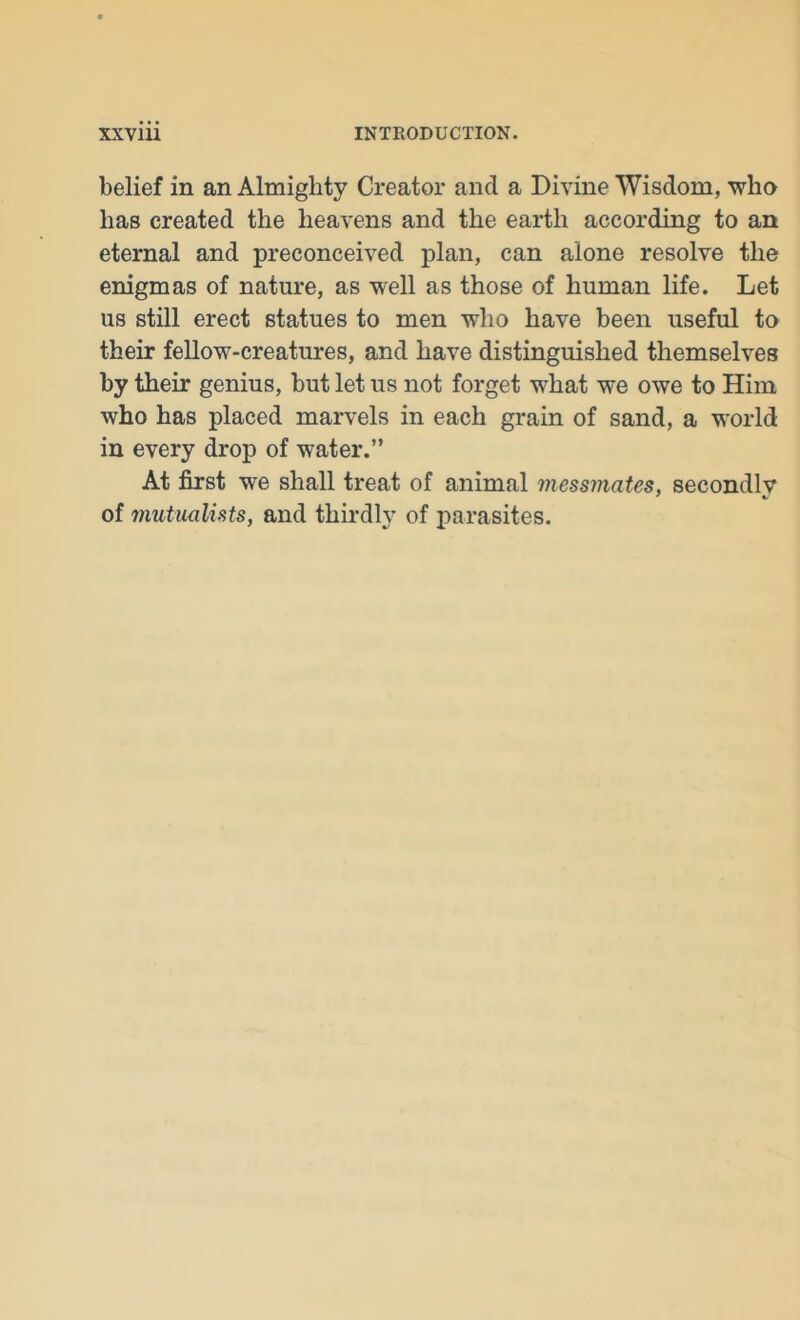 belief in an Almighty Creator and a Divine Wisdom, who has created the heavens and the earth according to an eternal and preconceived plan, can alone resolve the enigmas of nature, as well as those of human life. Let us still erect statues to men who have been useful to their fellow-creatures, and have distinguished themselves by their genius, but let us not forget what we owe to Him who has placed marvels in each grain of sand, a w'orld in every drop of water.” At first we shall treat of animal messmates, secondlv of mutualists, and thirdly of parasites.