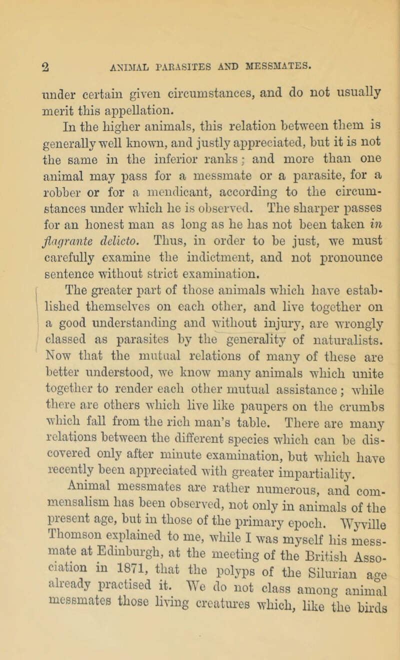 under certain given circumstances, and do not usually merit this appellation. In the higher animals, this relation between them is generally well known, and justly appreciated, but it is not the same in the inferior ranks; and more than one animal may iiass for a messmate or a parasite, for a robber or for a mendicant, according to the circum- stances under which he is observed. The sharper passes for an honest man as long as he has not been taken m flagrante delicto. Thus, in order to be just, we must carefully examine the indictment, and not pronounce sentence without strict examination. The greater part of those animals which have estab- lished themselves on each other, and live together on a good understanding and without injury, are wrongly classed as parasites by the generality of naturalists. Now that the mutual relations of many of these are better understood, we know many animals which unite together to render each other mutual assistance; while there are others which live like paupers on the crumbs which fall from the rich man’s table. There are many relations between the different species wdiich can be dis- covered only after minute examination, but which have recently been appreciated with greater impartiality. Animal messmates are rather numerous, and com- mensalism has been observed, not only in animals of the present age, but in those of the primary epoch. Wyville Thomson explained to me, while I was myself his mess- mate at Edinburgh, at the meeting of the British Asso- ciation in 1871, that the polyps of the Silurian age already practised it. We do not class among animal messmates those living creatiu-es which, like the bii’ds