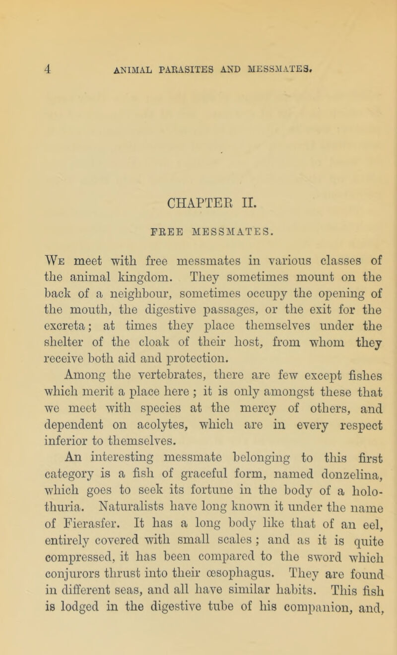 CHAPTER II. FREE MESSMATES. We meet with free messmates in various classes of the animal kingdom. They sometimes mount on the back of a neighhour, sometimes occupy the opening of the mouth, the digestive passages, or the exit for the excreta; at times they place themselves under the shelter of the cloak of then* host, Rom whom they receive both aid and protection. Among the vertebrates, there are few except fishes which merit a place here ; it is only amongst these that we meet with species at the mercy of others, and dependent on acolytes, which are in every respect inferior to themselves. An interesting messmate belonging to this first category is a fish of graceful form, named donzelina, which goes to seek its fortune in the body of a holo- thuria. Naturalists have long knovui it under the name of Fierasfer. It has a long body like that of an eel, entirely covered with small scales ; and as it is quite compressed, it has been compared to the sword which conjurors thrust into their oesophagus. They are found in different seas, and all have similar habits. This fish is lodged in the digestive tube of his companion, and,