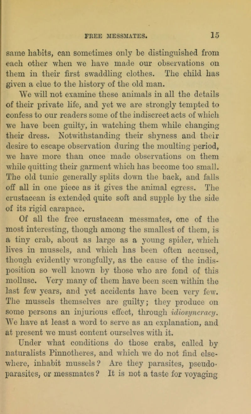 same habits, can sometimes only be distinguished from each other when we have made our observations on them in their first swaddling clothes. The child has given a clue to the history of the old man. We will not examine these animals in all the details of their private life, and yet we are strongly tempted to confess to our readers some of the indiscreet acts of which ' we have been guilty, in watching them while changing their dress. Notwithstanding their shyness and their desire to escape observation during the moulting period, we have more than once made observations on them while quitting their garment which has become too small. The old tunic generally splits down the back, and falls off all in one inece as it gives the animal egress. The crustacean is extended quite soft and supple by the side of its rigid carapace. Of all the free crustacean messmates, one of the most interesting, though among the smallest of them, is a tiny crab, about as large as a young spider, which lives in mussels, and which has been often accused, though evidently wrongfully, as the cause of the indis- position so well known by those who are fond of this mollusc. Very many of them have been seen within the last few years, and yet accidents have been very few. The mussels themselves are guilty; they produce on some persons an injurious effect, through uliosyncract/. We have at least a word to serve as an explanation, and at present we must content om*selves with it. Under what conditions do those crabs, called by natiu-alists Pinnotheres, and which we do not find else- where, inhabit mussels ? Are they parasites, pseudo- parasites, or messmates ? It is not a taste for voyaging