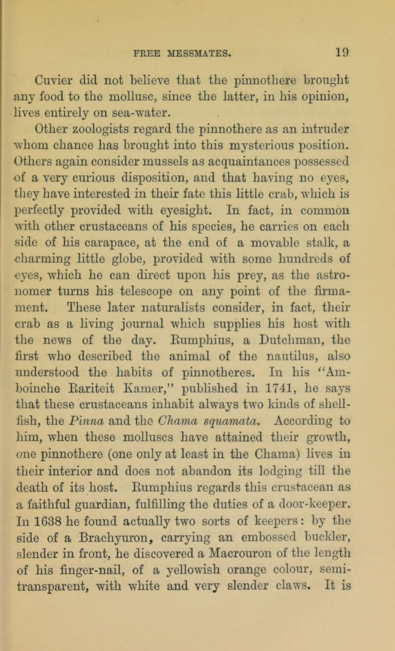 Cuvier did not believe that the pinnothere brought any food to the mollusc, since the latter, in his opinion, lives entirely on sea-water. Other zoologists regard the pinnothere as an intruder whom chance has brought into this mysterious position. Others again consider mussels as acquaintances possessed of a very curious disposition, and that having no eyes, they have interested in their fate this little crab, which is perfectly provided with eyesight. In fact, in common with other crustaceans of his species, he carries on each side of his carapace, at the end of a movable stn.lk, a charming little globe, provided with some hundreds of I eyes, which he can direct upon his prey, as the astro- nomer turns his telescope on any point of the firma- ment. These later naturalists consider, in fact, their crab as a living journal which supplies his host with the news of the day. Eumphius, a Dutchman, the first who described the animal of the nautilus, also understood the habits of pinnotheres. In his “Am- boinche Eariteit Kamer,” published in 1741, he says that these crustaceans inhabit always two kinds of shell- fish, the Pinna and the Chama squamaia. According to him, when these molluscs have attained their growth, one pinnothere (one only at least in the Chama) lives in their interior and does not abandon its lodging till the death of its host. Eumphius regards this crustacean as a faithful guardian, fulfilling the duties of a door-keeper. In 1638 he found actually two sorts of keepers: by the side of a Brachyuron, carrying an embossed buckler, slender in front, he discovered a Macrouron of the length of his finger-nail, of a yellowish orange colour, semi- transparent, with white and very slender claws. It is