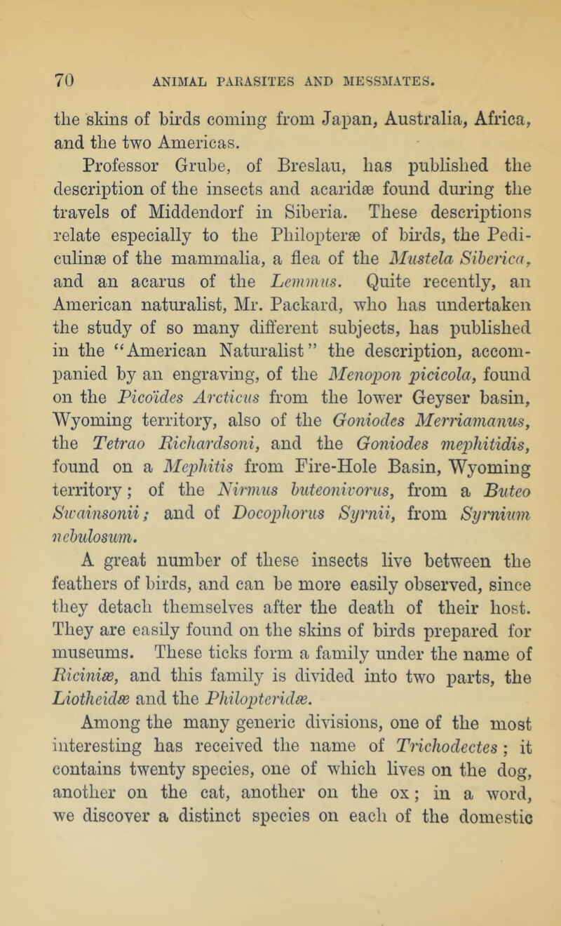 the skins of birds coming from Japan, Australia, Africa, and the two Americas. Professor Grube, of Breslau, has published the description of the insects and acaridse found during the travels of Middendorf in Siberia. These descri23tions relate especially to the Philopterae of bii'ds, the Pedi- culinae of the mammalia, a flea of the Mustela Siberica, and an acarus of the Leminus. Quite recently, an American natiuralist, Mr. Packard, who has undertaken the study of so many dift’erent subjects, has published in the “American Naturalist” the description, accom- panied by an engraving, of the Menojjon picicola, found on the Pico'ides Arcticus from the lower Geyser basin, Wyoming territory, also of the Goniodes Mernamanus, the Tetrao Richardsoiii, and the Goniodes mephitidis, found on a Mephitis from Fire-Hole Basin, Wyoming territory; of the Nirmus huteonivorus, from a Bnteo Swainsonii; and of Docophorus Syrnii, from Syrnium nchidosum. A great number of these insects live between the feathers of birds, and can be more easily observed, since they detach themselves after the death of their host. They are easily found on the skins of birds prepared for museums. These ticks form a family under the name of liicinias, and this family is divided into two parts, the Liotheidse and the Philopteridse. Among the many generic divisions, one of the most interesting has received the name of Trichodectes ; it contains twenty species, one of which lives on the dog, another on the cat, another on the ox; in a word, we discover a distinct species on each of the domestic