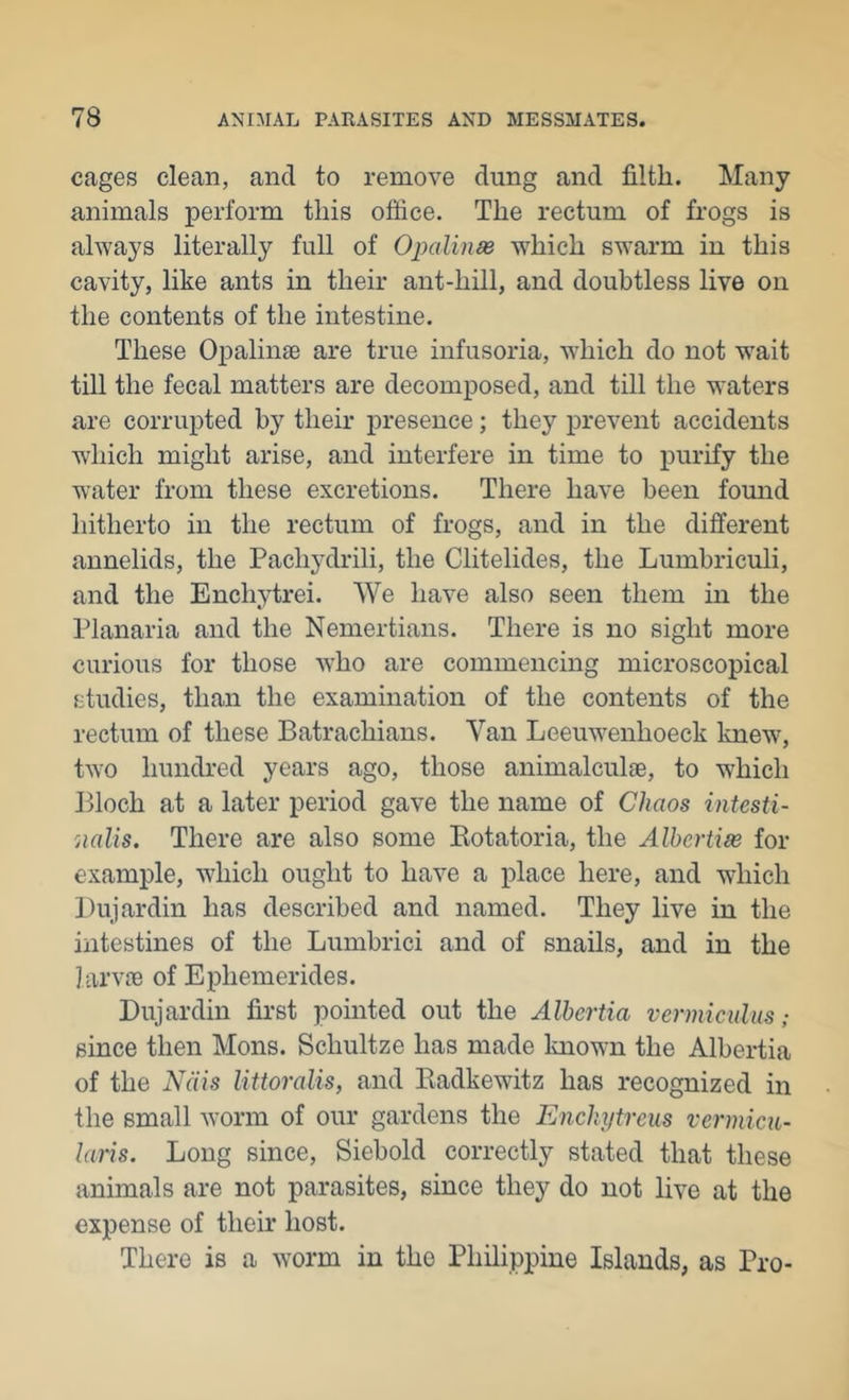cages clean, and to remove dung and filth. Many animals perform this office. The rectum of frogs is always literally full of Opalinas which swarm in this cavity, like ants in their ant-hill, and doubtless live on the contents of the intestine. These Opalinae are true infusoria, which do not w^ait till the fecal matters are decomposed, and till the waters are corrupted by their presence; they prevent accidents which might arise, and interfere in time to purify the water from these excretions. There have been found hitherto in the rectum of frogs, and in the different annelids, the Pachydrili, the Clitelides, the Lumbriculi, and the Enchytrei. We have also seen them in the Planaria and the Nemertians. There is no sight more curious for those who are commencing microscopical studies, than the examination of the contents of the rectum of these Batrachians. Van Leeuwenhoeck Imew, two hundred years ago, those animalculae, to which Bloch at a later period gave the name of Chaos intesti- 'iialis. There are also some Botatoria, the Albertise for example, which ought to have a place here, and which Dujardin has described and named. They live in the intestines of the Lumbrici and of snails, and in the larvie of Ephemerides. Dujardin first pointed out the Albertia v er mi cuius; since then Mons. Schultze has made loiown the Albertia of the Ndis Uttoralis, and Eadkewitz has recognized in the small worm of our gardens the Enchytrcus vermicu- laris. Long since, Siebold correctly stated that these animals are not parasites, since they do not live at the expense of their host. There is a worm in the Philippine Islands, as Pro-