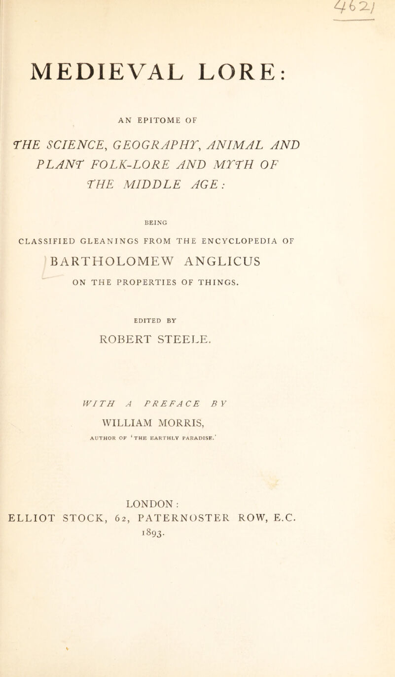 AN EPITOME OF THE SCIENCE, GEOGRAPHT, ANIMAL AND PLANE FOLK-LORE AND MTEH OF THE MIDDLE AGE: BEING CLASSIFIED GLEANINGS FROM THE ENCYCLOPEDIA OF BARTHOLOMEW ANGLICUS ON THE PROPERTIES OF THINGS. EDITED BY ROBERT STEELE. WITH A PREFACE BY WILLIAM MORRIS, AUTHOR OF ‘THE EARTHLY PARADISE.’ LONDON: ELLIOT STOCK, 62, PATERNOSTER ROW, E.C. 1893.