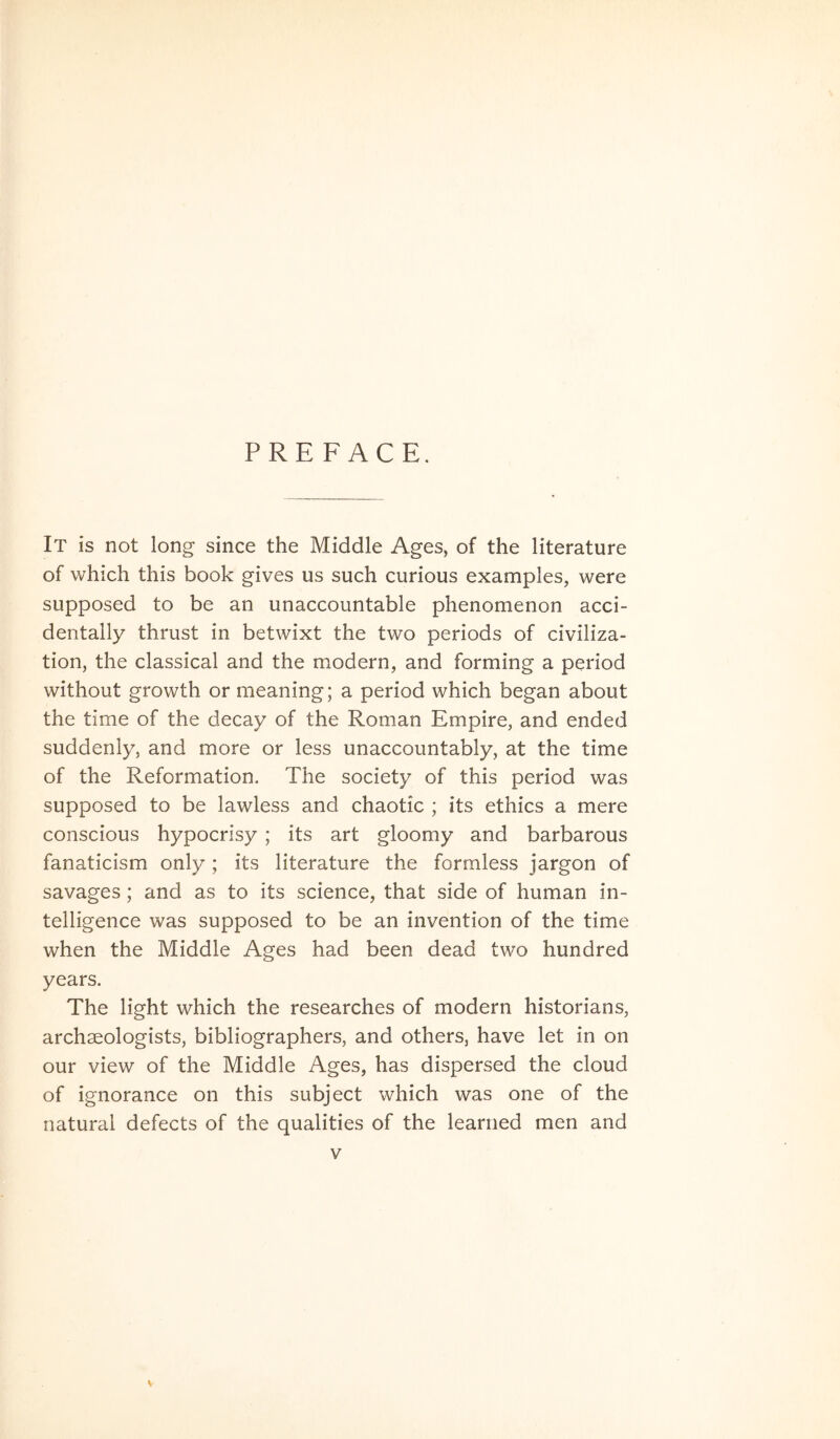 PREFACE. It is not long since the Middle Ages, of the literature of which this book gives us such curious examples, were supposed to be an unaccountable phenomenon acci- dentally thrust in betwixt the two periods of civiliza- tion, the classical and the modern, and forming a period without growth or meaning; a period which began about the time of the decay of the Roman Empire, and ended suddenly, and more or less unaccountably, at the time of the Reformation. The society of this period was supposed to be lawless and chaotic ; its ethics a mere conscious hypocrisy ; its art gloomy and barbarous fanaticism only; its literature the formless jargon of savages; and as to its science, that side of human in- telligence was supposed to be an invention of the time when the Middle Ages had been dead two hundred years. The light which the researches of modern historians, archseologists, bibliographers, and others, have let in on our view of the Middle Ages, has dispersed the cloud of ignorance on this subject which was one of the natural defects of the qualities of the learned men and V