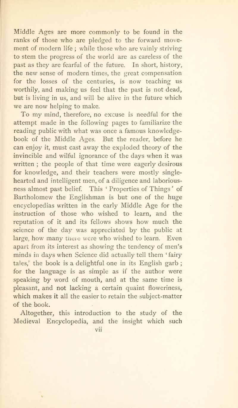 ranks of those who are pledged to the forward move- ment of modern life ; while those who are vainly striving to stem the progress of the world are as careless of the past as they are fearful of the future. In short, history, the new sense of modern times, the great compensation for the losses of the centuries, is now teaching us worthily, and making us feel that the past is not dead, but is living in us, and will be alive in the future which we are now helping to make. To my mind, therefore, no excuse is needful for the attempt made in the following pages to familiarize the reading public with what was once a famous knowledge- book of the Middle Ages. But the reader, before he can enjoy it, must cast away the exploded theory of the invincible and wilful ignorance of the days when it was written ; the people of that time were eagerly desirous for knowledge, and their teachers were mostly single- hearted and intelligent men, of a diligence and laborious- ness almost past belief. This ‘ Properties of Things ’ of Bartholomew the Englishman is but one of the huge encyclopedias written in the early Middle Age for the instruction of those who wished to learn, and the reputation of it and its fellows shows how much the Science of the day was appreciated by the public at large, how many tneie were who wished to learn. Even apart from its interest as showing the tendency of men’s minds in days when Science did actually teli them ‘fairy tales,' the book is a delightful one in its English garb ; for the language is as simple as if the author were speaking by word of mouth, and at the same time is pleasant, and not lacking a certain quaint floweriness, which makes it ali the easier to retain the subject-matter of the book. Altogether, this introduction to the study of the Medieval Encyclopedia, and the insight which such vii V