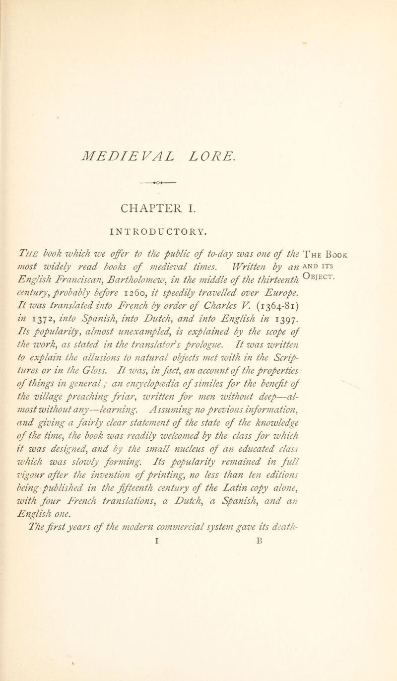 MEDIE VAL L ORE. •0« CHAPTER I. INTRODUCTORY. The book ivhich we offej- to the public of to-day ivas one of the The Boo most widely read books of medieval times. Writtejt by an and its English Franciscan., Bartholomew.^ in the middle of the thirteefith century.^ probably before 1260, it speedily travelled over Europe. It IVas translated into Fre7ich by order of Charles V. (1364-81) in 1372, into Spanish, into Dictch., a7id into English in 1397. Its popularity, almost unexampled., is explained by the scope of the Work., as stated in the translato?'''s prologtce. It was writte?i to explain the allusions to ?iatural objects ?net with m the Scrip- tures or i?i the Gloss. It was, in fact, a?? accou?it of the properties of things m generat; an e?tcyclopcEdia of similes for the benefit of the village preaching friar, ivritte?i for ?nen withoitt deep—al- most without any—lear?ting. Assu?ning ?io previous informatio??, and givmg a fairly ciear state??ie?it of the state of the k?iowledge of the ti??ie, the book was readily welco?ned by the class for which it was designed, a?id by the s??iall nucleus of an educated class which was slowly forming. Its popularity re???ai??ed i?? full vigour after the inventio?? of pri??ting, no less than te?i editions being published in the fifteenth century of the Latin copy alone, with four French translations, a Dutch, a Spanish, a??d an E??glish o??e. 2lie first years of the ??ioder?? co??t???e?xial syste??? gave its death-