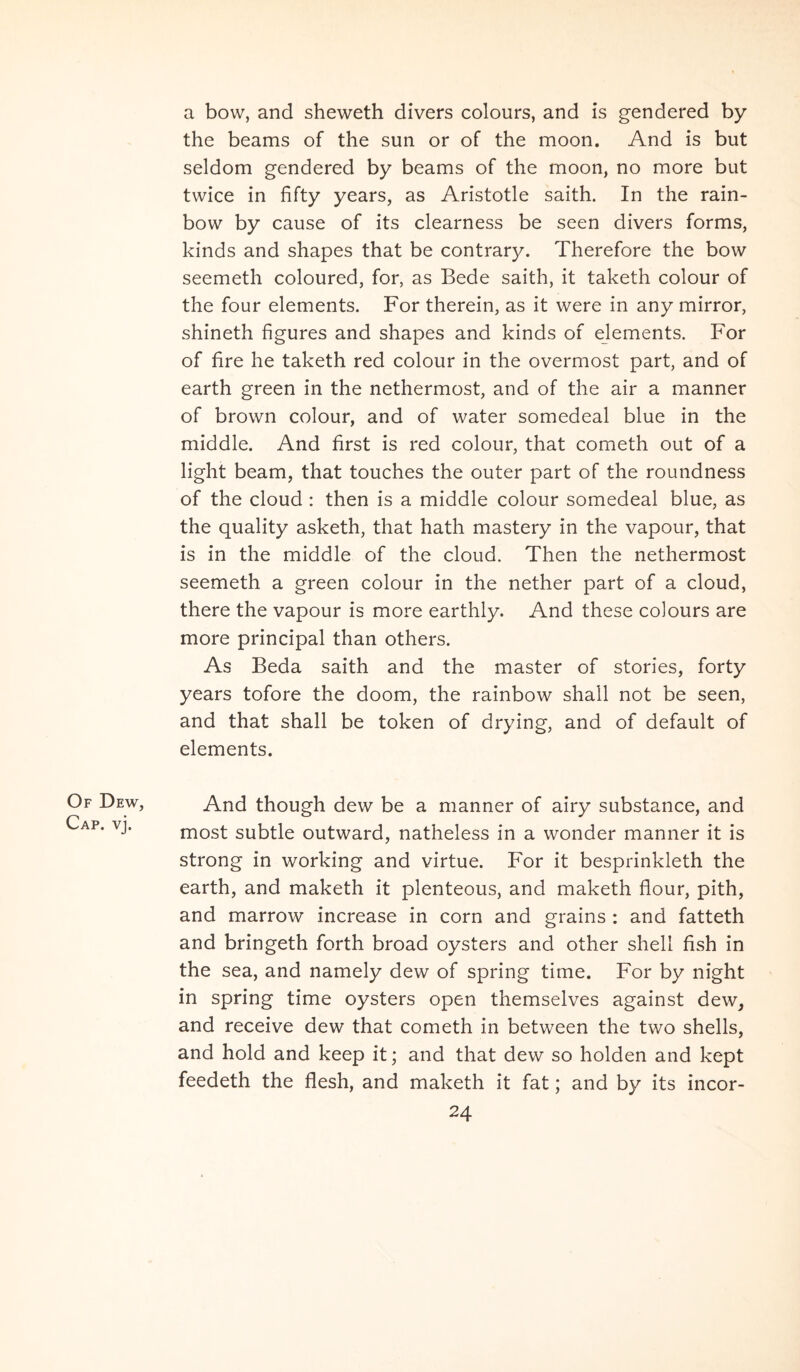 a bow, and sheweth divers colours, and is gendered by the beams of the sun or of the moon. And is but seldom gendered by beams of the moon, no more but twice in fifty years, as Aristotle saith. In the rain- bow by cause of its clearness be seen divers forms, kinds and shapes that be contrary. Therefore the bow seemeth coloured, for, as Bede saith, it taketh colour of the four elements. For therein, as it were in any mirror, shineth figures and shapes and kinds of elements. For of fire he taketh red colour in the overmost part, and of earth green in the nethermost, and of the air a manner of brown colour, and of water somedeal blue in the middle. And first is red colour, that cometh out of a light beam, that touches the outer part of the roundness of the cloud : then is a middle colour somedeal blue, as the quality asketh, that hath mastery in the vapour, that is in the middle of the cloud. Then the nethermost seemeth a green colour in the nether part of a cloud, there the vapour is more earthly. And these colours are more principal than others. As Beda saith and the master of stories, forty years tofore the doom, the rainbow shall not be seen, and that shall be token of drying, and of default of elements. Of Dew, Cap. vj. And though dew be a manner of airy substance, and most subtle outward, natheless in a wonder manner it is strong in working and virtue. For it besprinkleth the earth, and maketh it plenteous, and maketh flour, pith, and marrow increase in corn and grains : and fatteth and bringeth forth broad oysters and other shell fish in the sea, and namely dew of spring time. For by night in spring time oysters open themselves against dew, and receive dew that cometh in between the two shells, and hold and keep it; and that dew so holden and kept feedeth the flesh, and maketh it fat; and by its incor-