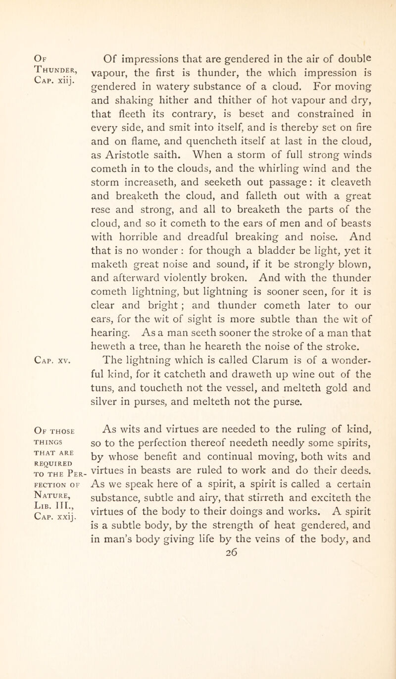 Of T HUNDER, Cap. xiij. Cap. XV. Of those THINGS THAT ARE REOUIRED TO THE PeR- FECTION OF Nature, Lib. IIL, Cap. xxij. Of impressions that are gendered in the air of double vapour, the first is thunder, the which impression is gendered in watery substance of a cloud. For moving and shaking hither and thither of hot vapour and dry, that fleeth its contrary, is beset and constrained in every side, and smit into itself, and is thereby set on fire and on flame, and quencheth itself at last in the cloud, as Aristotle saith. When a storm of full strong winds cometh in to the clouds, and the whirling wind and the storm increaseth, and seeketh out passage: it cleaveth and breaketh the cloud, and falleth out with a great rese and strong, and ali to breaketh the parts of the cloud, and so it cometh to the ears of men and of beasts with horrible and dreadful breaking and noise. And that is no wonder : for though a bladder be light, yet it maketh great noise and sound, if it be strongly blown, and afterward violently broken. And with the thunder cometh lightning, but lightning is sooner seen, for it is ciear and bright ; and thunder cometh later to our ears, for the wit of sight is more subtle than the wit of hearing. As a man seeth sooner the stroke of a man that heweth a tree, than he heareth the noise of the stroke. The lightning which is called Clarum is of a wonder- ful kind, for it catcheth and draweth up wine out of the tuns, and toucheth not the vessel, and melteth gold and silver in purses, and melteth not the purse. As wits and virtues are needed to the ruling of kind, so to the perfection thereof needeth needly some spirits, by whose benefit and continual moving, both wits and virtues in beasts are ruled to work and do their deeds. As we speak here of a spirit, a spirit is called a certain substance, subtle and airy, that stirreth and exciteth the virtues of the body to their doings and works. A spirit is a subtle body, by the strength of heat gendered, and in man’s body giving life by the veins of the body, and