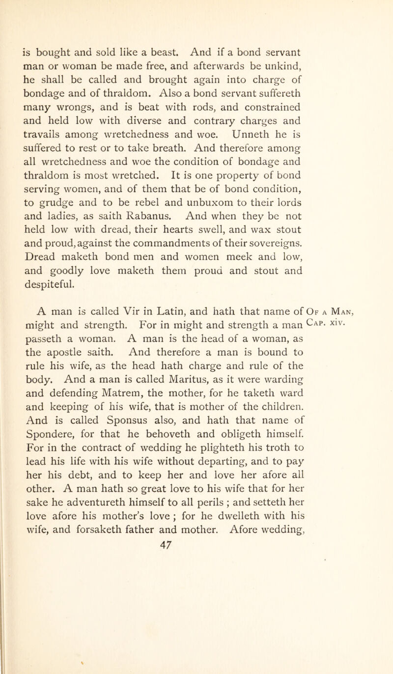 is bought and sold like a beast. And if a bond servant man or woman be made free, and afterwards be unkind, he shall be called and brought again into charge of bondage and of thraldom. Also a bond servant suffereth many wrongs, and is beat with rods, and constrained and held low with diverse and contrary charges and travails among wretchedness and woe. Unneth he is suffered to rest or to take breath. And therefore among all wretchedness and woe the condition of bondage and thraldom is most wretched. It is one property of bond serving women, and of them that be of bond condition, to grudge and to be rebel and unbuxom to their lords and ladies, as saith Rabanus. And when they be not held low with dread, their hearts swell, and wax stout and proud,against the commandments of their sovereigns. Dread maketh bond men and women meek and low, and goodly love maketh them proud and stout and despiteful. A man is called Vir in Latin, and hath that name of Of a Man, might and strength. For in might and strength a man passeth a woman. A man is the head of a woman, as the apostle saith. And therefore a man is bound to rule his wife, as the head hath charge and rule of the body. And a man is called Maritus, as it were warding and defending Matrem, the mother, for he taketh ward and keeping of his wife, that is mother of the children. And is called Sponsus also, and hath that name of Spondere, for that he behoveth and obligeth himself. For in the contract of wedding he plighteth his troth to lead his life with his wife without departing, and to pay her his debt, and to keep her and love her afore all other. A man hath so great love to his wife that for her sake he adventureth himself to all perils ; and setteth her love afore his mother s love ; for he dwelleth with his wife, and forsaketh father and mother. Afore wedding, 47