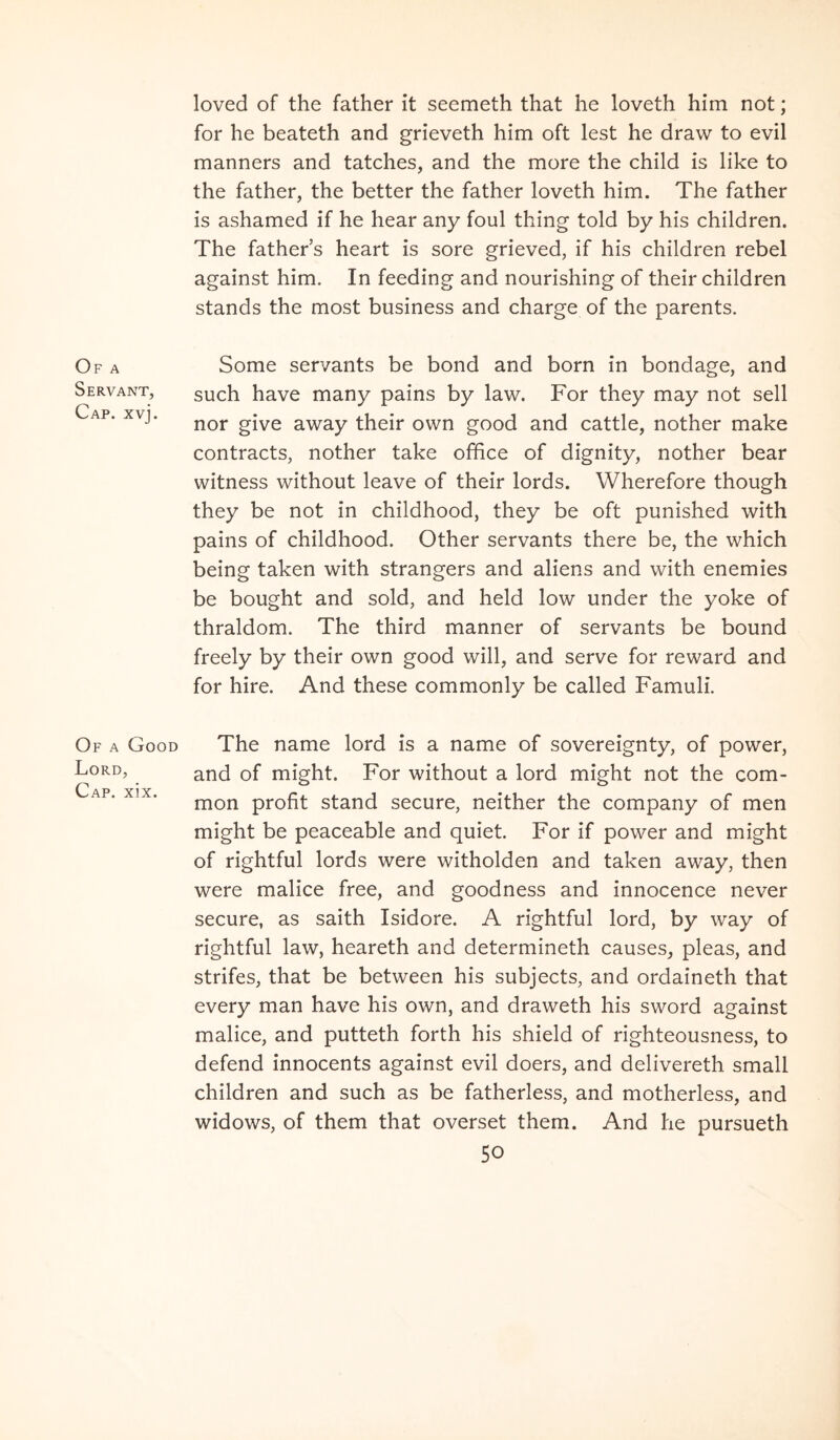 Of a Servant, Cap. xvj. Of a Good Lord, Cap. xix. loved of the father it seemeth that he loveth him not; for he beateth and grieveth him oft lest he draw to evil manners and tatches, and the more the child is like to the father, the better the father loveth him. The father is ashamed if he hear any foul thing told by his children. The father’s heart is sore grieved, if his children rebel against him. In feeding and nourishing of their children stands the most business and charge of the parents. Some servants be bond and born in bondage, and such have many pains by law. For they may not sell nor give away their own good and cattle, nother make contracts, nother take office of dignity, nother bear witness without leave of their lords. Wherefore though they be not in childhood, they be oft punished with pains of childhood. Other servants there be, the which being taken with strangers and aliens and with enemies be bought and sold, and held low under the yoke of thraldom. The third manner of servants be bound freely by their own good will, and serve for reward and for hire. And these commonly be called Famuli. The name lord is a name of sovereignty, of power, and of might. For without a lord might not the com- mon profit stand secure, neither the company of men might be peaceable and quiet. For if power and might of rightful lords were witholden and taken away, then were malice free, and goodness and innocence never secure, as saith Isidore. A rightful lord, by way of rightful law, heareth and determineth causes, pleas, and strifes, that be between his subjects, and ordaineth that every man have his own, and draweth his sword against malice, and putteth forth his shield of righteousness, to defend innocents against evil doers, and delivereth small children and such as be fatherless, and motherless, and widows, of them that overset them. And he pursueth