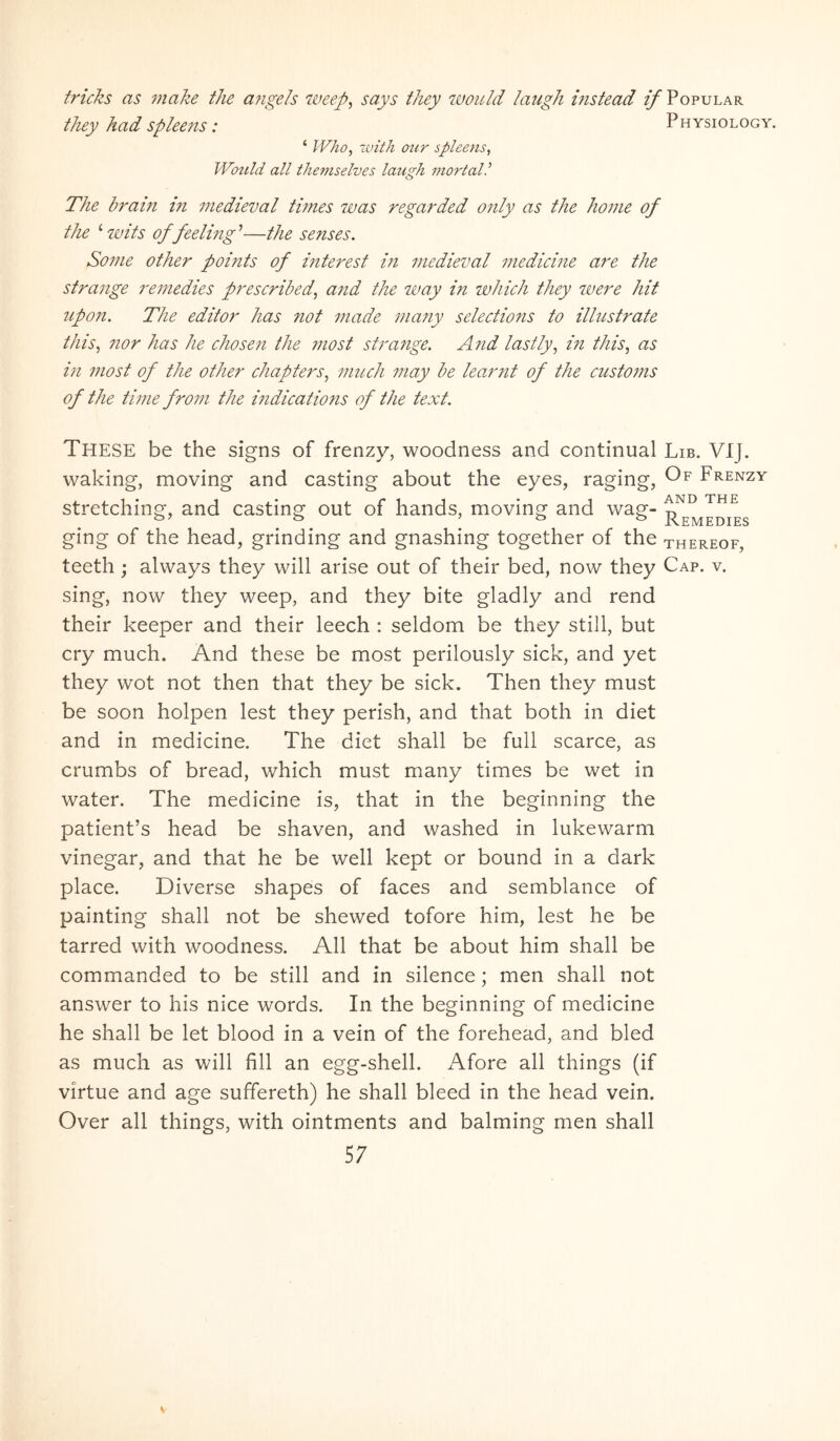 fricJzs as make the abigeis tveep^ says they would laug/i mstead if Popular they had spleens: Physiology. ‘ Who^ luith our spleens., Would all theviselves laugh mortali The brain in medieval times ivas regarded only as the home of the ‘ ivits of feelhig ’—the senses. Some other points of mterest in medieval medicine are the strange remedies prescribed., and the way in which they were hit itpon. The editor has not made many selections to illitstrate this., nor has he choseti the most strange. And lastly, in this, as in most of the other chapters., much may be learnt of the customs of the time from the mdications of the text. These be the signs of frenzy, woodness and continual Lib. VIJ. waking, moving and casting about the eyes, raging, Frenzy stretching, and casting out of hands, moving and wag- ging of the head, grinding and gnashing together of the thereof teeth; always they will arise out of their bed, now they Cap. v. sing, now they weep, and they bite gladly and rend their keeper and their leech : seldom be they stili, but cry much. And these be most perilously sick, and yet they wot not then that they be sick. Then they must be soon holpen lest they perish, and that both in diet and in medicine. The diet shall be full scarce, as crumbs of bread, which must many times be wet in water. The medicine is, that in the beginning the patienfs head be shaven, and washed in lukewarm vinegar, and that he be well kept or bound in a dark place. Diverse shapes of faces and semblance of painting shall not be shewed tofore him, lest he be tarred with woodness. All that be about him shall be commanded to be stili and in silence; men shall not answer to his nice words. In the beginning of medicine he shall be let blood in a vein of the forehead, and bled as much as will fili an egg-shell. Afore all things (if virtue and age suffereth) he shall bleed in the head vein. Over all things, with ointments and balming men shall