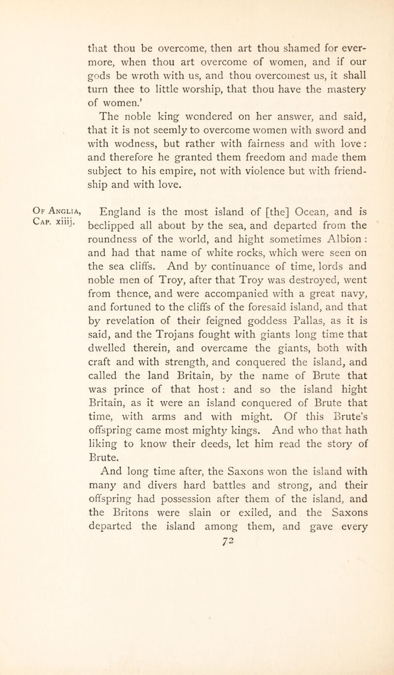 Of Anglia, Cap. xiiij. that thou be overcome, then art thou shamed for ever- more, when thou art overcome of women, and if our gods be wroth with us, and thou overcornest us, it shall turn thee to little worship, that thou have the mastery of women.’ The noble king wcndered on her answer, and said, that it is not seemly to overcome women with sword and with wodness, but rather with fairness and with love: and therefore he granted them freedom and made thern subject to his empire, not with violence but with friend- ship and with love. England is the most island of [the] Ocean, and is beclipped all about by the sea, and departed from the roundness of the world, and hight sometimes Albion : and had that name of white rocks, which were seen on the sea clififs. And by continuance of time, lords and noble men of Troy, after that Troy was destroyed, went from thence, and were accompanied with a great navy, and fortuned to the cliffs of the foresaid island, and that by revelation of their feigned goddess Pallas, as it is said, and the Trojans fought with giants long time that dwelled therein, and overcame the giants, both with craft and with strength, and conquered the island^ and called the land Britain, by the name of Brute that was prince of that host : and so the island hight Britain, as it were an island conquered of Brute that time, with arms and with might. Of this Brutes offspring came most mighty kings. And who that hath liking to know their deeds, let him read the story of Brute. And long time after, the Saxons won the island with many and divers hard battles and strong^ and their offspring had possession after them of the island, and the Britons were slain or exiled, and the Saxons departed the island among them, and gave every