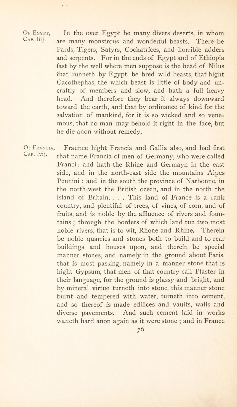 Of Egypt, Cap, liij. Of Francia, Cap. Ivij. In the over Egypt be many divers deserts, in whom are many monstrous and wonderful beasts. There be Pards, Tigers, Satyrs, Cockatrices, and horrible adders and serpents. For in the ends of Egypt and of Ethiopia fast by the well where men suppose is the head of Nilus that runneth by Egypt, be bred wild beasts, that hight Cacothephas, the which beast is little of body and un- craftly of members and slow, and hath a full heavy head. And therefore they bear it always downward toward the earth, and that by ordinance of kind for the salvation of mankind, for it is so wicked and so vene- mous, that no man may behold it right in the face, but he die anon without remedy. Fraunce hight Francia and Gallia also, and had first that name Francia of men of Germany, who were called Franci: and hath the Rhine and Germayn in the east side, and in the north-east side the mountains Alpes Pennini : and in the south the province of Narbonne, in the north-west the British ocean, and in the north the island of Britain. . . . This land of France is a rank country, and plentiful of trees, of vines, of corn, and of fruits, and is noble by the afHuence of rivers and foun- tains ; through the borders of which land run two most noble rivers, that is to wit, Rhone and Rhine. Therein be noble quarries and stones both to build and to rear buildings and houses upon, and therein be special manner stones, and namely in the ground about Paris, that is most passing, namely in a manner stone that is hight Gypsum, that men of that country call Plaster in their language, for the ground is glassy and bright, and by mineral virtue turneth into stone, this manner stone burnt and tempered with water, turneth into cernent, and so thereof is made edifices and vaults, walls and diverse pavements. And such cernent laid in works waxeth hard anon again as it were stone ; and in France