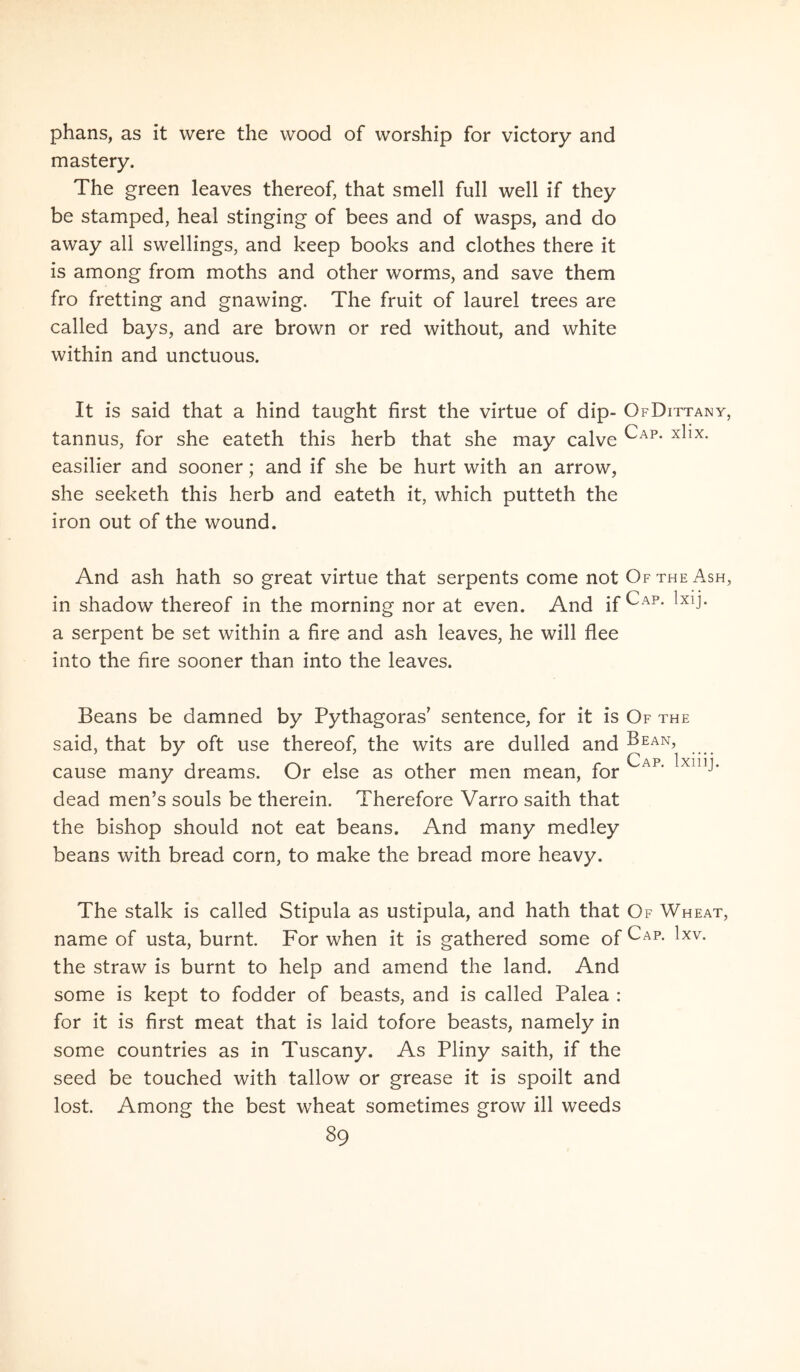 phans, as it were the wood of worship for victory and mastery. The green leaves thereof, that smell full well if they be stamped, heal stinging of bees and of wasps, and do away ali swellings, and keep books and clothes there it is among from moths and other worms, and save them fro fretting and gnawing. The fruit of laurei trees are called bays, and are brown or red without, and white within and unctuous. It is said that a hind taught first the virtue of dip- OfDittany, tannus, for she eateth this herb that she may calve easilier and sooner; and if she be hurt with an arrow, she seeketh this herb and eateth it, which putteth the iron out of the wound. And ash hath so great virtue that serpents come not OftheAsh, in shadow thereof in the morning nor at even. And if Cap. Ixij. a serpent be set within a fire and ash leaves, he will flee into the fire sooner than into the leaves. Beans be damned by Pythagoras’ sentence, for it is Of the said, that by oft use thereof, the wits are dulled and Pean, cause many dreams. Or else as other men mean, for dead men’s souls be therein. Therefore Varro saith that the bishop should not eat beans. And many medley beans with bread corn, to make the bread more heavy. The stalk is called Stipula as ustipula, and hath that Of Wheat, name of usta, burnt For when it is gathered some of the straw is burnt to help and amend the land. And some is kept to fodder of beasts, and is called Palea : for it is first meat that is laid tofore beasts, namely in some countries as in Tuscany. As Pliny saith, if the seed be touched with tallow or grease it is spoilt and lost. Among the best wheat sometimes grow ili weeds