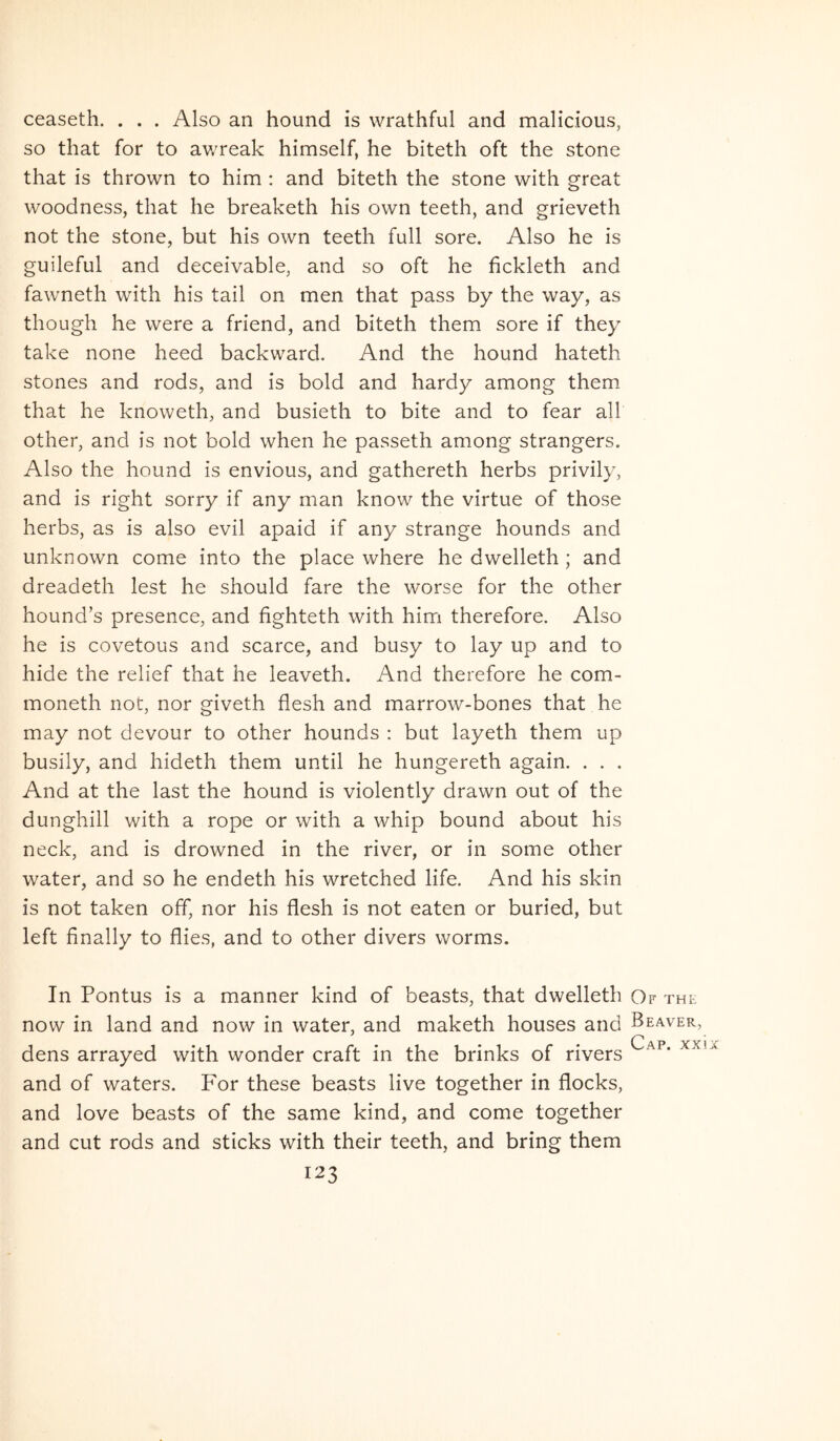ceaseth. . . . Also an hound is wrathful and malicious, so that for to av/reak himself, he biteth oft the stone that is thrown to him : and biteth the stone with great woodness, that he breaketh his own teeth, and grieveth not the stone, but his own teeth full sore. Also he is guileful and deceivable, and so oft he fickleth and fawneth with his tail on men that pass by the way, as though he were a friend, and biteth them sore if they take none heed backward. And the hound hateth stones and rods, and is bold and hardy among them that he knoweth, and busieth to bite and to fear all other, and is not bold when he passeth among strangers. Also the hound is envious, and gathereth herbs privily, and is right sorry if any man know the virtue of those herbs, as is also evil apaid if any strange hounds and unknown come into the place where he dwelleth; and dreadeth lest he should fare the worse for the other hound’s presence, and fighteth with him therefore. Also he is covetous and scarce, and busy to lay up and to hide the relief that he leaveth. And therefore he com- moneth not, nor giveth flesh and marrow-bones that he may not devour to other hounds ; but layeth them up busily, and hideth them until he hungereth again. . . . And at the last the hound is violently drawn out of the dunghill with a rope or with a whip bound about his neck, and is drowned in the river, or in some other water, and so he endeth his wretched life. And his skin is not taken off, nor his flesh is not eaten or buried, but left finally to flies, and to other divers worms. In Pontus is a manner kind of beasts, that dwelleth Qf the now in land and now in water, and maketh houses and Beaver, dens arrayed with wonder craft in the brinks of rivers and of waters. For these beasts live together in flocks, and love beasts of the same kind, and come together and cut rods and sticks with their teeth, and bring them